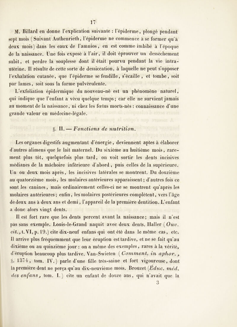 M. Billard en donne l’explicalion suivante : l’épiderme, plongé pendant sept mois ( Suivant Aulhenrieth, l’épiderme ne commence à se former qu’à deux mois) dans les eaux de l’amnios, en est comme imbibé à l’époque de la naissance. Une fois exposé à l’air, il doit éprouver un dessèchement subit, et perdre la souplesse dont il était pourvu pendant la vie intra- utérine. Il résulte de cette sorte de dessiccation, à laquelle ne peut s’opposer l’exhalation cutanée, que l’épiderme se fendille, s’écaille, et tombe, soit par lames, soit sous la forme pulvérulente. L’exfoliation épidermique du nouveau-né est un phénomène naturel, qui indique que l’enfant a vécu quelque temps; car elle ne survient jamais au moment de la naissance, ni chez les fœtus morts-nés : connaissance d’une grande valeur en médecine-légale. IL — F onctions de nutrition. Les organes digestifs augmentant d’énergie, deviennent aptes à élaborer d’autres alimens que le lait maternel. Du sixième au huitième mois, rare- ment plus tôt, quelquefois plus tard, on voit sortir les dents incisives médianes de la mâchoire inférieure d’abord, puis celles de la supérieure. Un ou deux mois après, les incisives latérales se montrent. Du douzième au quatorzième mois, les molaires antérieures apparaissent; d’autres fois ce sont les canines, mais ordinairement celles-ci ne se montrent qu’après les molaires antérieures; enfin, les molaires postérieures complètent, vers l’âge de deux ans à deux ans et demi, l’appareil de la première dentition. L’enfant a donc alors vingt dents. Il est fort rare que les dents percent avant la naissance; mais il n’est pas sans exemple. Louis-le-Grand naquit avec deux dents. Haller ( Ouv. ciLj t. VI, p. 19.) cite dix-neuf enfans qui ont été dans le meme cas, etc. Il arrive plus fréquemment que leur éruption est tardive, et ne se fait qu’au dixième ou au quinzième jour : on a meme des exemples, rares à la vérité, d'éruption beaucoup plus tardive. Van-Swieten ( Comment, in apiiov, , i;. 1374, tom. IV.) parle d’une fille très-saine et fort vigoureuse, dont la première dent ne perça qu’au dix-neuvième mois. Brouzet [Edite, méd, des enfans^ tom. I.) cite un enfant de douze ans, qui n’avait que la O