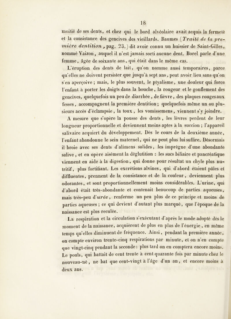 moitié de ses dents, et chez qui le bord alvéolaire avait acquis la fermeté et la consistance des gencives des vieillards. Baumes ( Traité de (a pre-^ mière dentition ^ pag. 23.) dit avoir connu un huissier de Saint-Gilles, nommé Yaizon, auquel il n’est jamais sorti aucune dent. Borel parle d’une femme, âgée de soixante ans, qui était dans le mçme cas. L’éruption des dents de lait, qu’on nomme aussi temporaires, parce qu’elles ne doivent persister que jusqu’à sept ans , peut avoir lieu sans qu’on s’en aperçoive ; mais, le plus souvent, le ptyalisme, une douleur qui force l’enfant à porter les doigts dans la bouche, la rougeur et le gonflement des gencives, quelquefois un peu de diarrhée , de fièvre , des plaques rouges aux fesses, accompagnent la première dentition ; quelquefois même un ou plu- sieurs accès d’èclampsie , la toux , les vomissemens, viennent s’y joindre. A mesure que s’opère la pousse des dents , les lèvres perdent de leur longueur proportionnelle et deviennent moins aptes à la succion ; l’appareil salivaire acquiert du développement. Dès le cours de la deuxième année, l’enfant abandonne le sein maternel, qui ne peut plus lui suffire. Désormais il broie avec ses dents d’alimens solides, les imprègne d’une abondante salive , et en opère aisément la déglutition : les sucs biliaire et pancréatique viennent en aide à la digestion, qui donne pour résultat un chyle plus nu- tritif, plus fortifiant. Les excrétions alvines, qui d’abord étaient pâles et diffluentes, prennent de la consistance et de la couleur, deviennent plus odorantes, et sont proportionnellement moins considérables. L’urine, qui d’abord était très-abondante et contenait beaucoup de parties aqueuses, mais très-peu à'urée , renferme un peu plus de ce principe et moins de parties aqueuses ; ce qui devient d’autant plus marqué, que l’époque de la naissance est plus reculée. La respiration et la circulation s’exécutant d’après le mode adopté dès le moment de la naissance, acquièrent de plus en plus de l’énergie , en même temps qu’elles diminuent de fréquence. Ainsi, pendant la première année, on compte environ trente-cinq respirations par minute, et on n’en compte que vingt-cinq pendant la seconde : plus tard on en comptera encore moins. Le pouls, qui battait de cent trente à cent quarante fois par minute chez le nouveau-né, ne bat que cent-vingt à l’âge d’un an, et encore moins à deux ans.