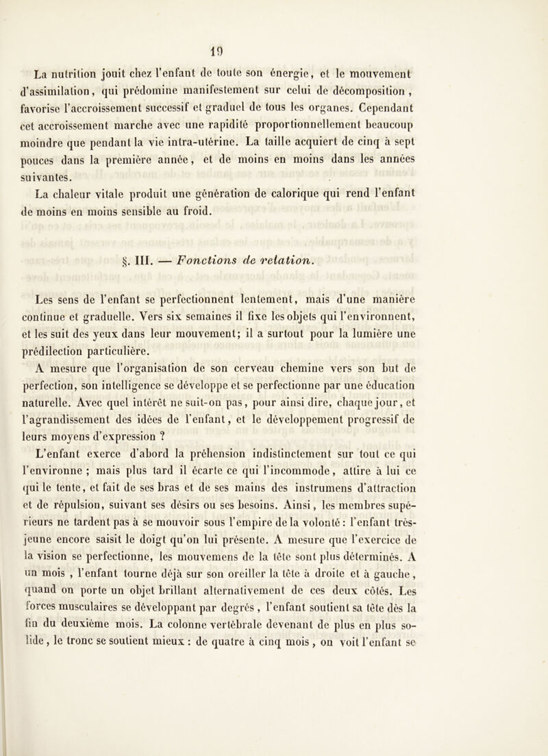 La nutrition jouit chez l’enfant de toute son énergie, et le mouvement d’assimilation, qui prédomine manifestement sur celui de décomposition , favorise l’accroissement successif et graduel de tous les organes. Cependant cet accroissement marche avec une rapidité proportionnellement beaucoup moindre que pendant la vie intra-utérine. La taille acquiert de cinq à sept pouces dans la première année, et de moins en moins dans les années suivantes, La chaleur vitale produit une génération de calorique qui rend l’enfant de moins en moins sensible au froid. §. III. — Fonctions de relation. Les sens de l’enfant se perfectionnent lentement, mais d’une manière continue et graduelle. Vers six semaines il fixe les objets qui l’environnent, et les suit des yeux dans leur mouvement; il a surtout pour la lumière une prédilection particulière. A mesure que l’organisation de son cerveau chemine vers son but de perfection, son intelligence se développe et se perfectionne par une éducation naturelle. Avec quel intérêt ne suit-on pas, pour ainsi dire, chaque jour, et l’agrandissement des idées de l'enfant, et le développement progressif de leurs moyens d’expression ? L’enfant exerce d’abord la préhension indistinctement sur tout ce qui l’environne ; mais plus tard il écarte ce qui l’incommode, attire à lui ce qui le tente, et fait de ses bras et de ses mains des instrumens d’attraction et de répulsion, suivant ses désirs ou ses besoins. Ainsi, les membres supé- rieurs ne tardent pas à se mouvoir sous l’empire de la volonté : l’enfant très- jeune encore saisit le doigt qu’on lui présente. A mesure que l’exercice de la vision se perfectionne, les mouvemens de la tète sont plus déterminés. A un mois , l’enfant tourne déjà sur son oreiller la tète à droite et à gauche, quand on porte un objet brillant alternativement de ces deux côtés. Les forces musculaires se développant par degrés , l’enfant soutient sa tète dès la fin du deuxième mois. La colonne vertébrale devenant de plus en plus so- lide , le tronc se soutient mieux : de quatre à cinq mois , on voit l’enfant se