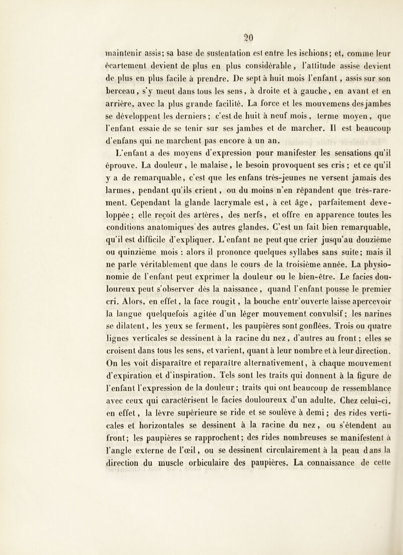 30 maintenir assis; sa base de sustentation est entre les ischions; et, comme leur écartement devient de plus en plus considérable , l’attitude assise devient de plus en plus facile à prendre. De sept à huit mois l’enfant, assis sur son berceau, s’y meut dans tous les sens, à droite et à gauche, en avant et en arrière, avec la plus grande facilité. La force et les mouvemens des jambes se développent les derniers ; c’est de huit à neuf mois , terme moyen , que l’enfant essaie de se tenir sur ses jambes et de marcher. Il est beaucoup d’enfans qui ne marchent pas encore à un an. L’enfant a des moyens d’expression pour manifester les sensations qu’il éprouve. La douleur, le malaise, le besoin provoquent ses cris ; et ce qu’il y a de remarquable, c’est que les enfans très-jeunes ne versent jamais des larmes, pendant qu’ils crient, ou du moins n’en répandent que très-rare- ment. Cependant la glande lacrymale est, à cet âge, parfaitement déve- loppée ; elle reçoit des artères, des nerfs, et offre en apparence toutes les conditions anatomiques des autres glandes. C’est un fait bien remarquable, qu’il est difficile d’expliquer. L’enfant ne peut que crier jusqu’au douzième ou quinzième mois : alors il prononce quelques syllabes sans suite; mais il ne parle véritablement que dans le cours de la troisième année. La physio- nomie de l’enfant peut exprimer la douleur ou le hien-être. Le faciès dou- loureux peut s’observer dès la naissance, quand l’enfant pousse le premier cri. Alors, en effet, la face rougit, la bouche entr’ouverte laisse apercevoir la langue quelquefois agitée d’un léger mouvement convulsif ; les narines se dilatent, les yeux se ferment, les paupières sont gonflées. Trois ou quatre lignes verticales se dessinent à la racine du nez, d’autres au front ; elles se croisent dans tous les sens, et varient, quant à leur nombre et à leur direction. On les voit disparaître et reparaître alternativement, à chaque mouvement d’expiration et d’inspiration. Tels sont les traits qui donnent à la figure de l’enfant l’expression de la douleur; traits qui ont beaucoup de ressemblance avec ceux qui caractérisent le faciès douloureux d’un adulte. Chez celui-ci, en effet, la lèvre supérieure se ride et se soulève à demi ; des rides verti- cales et horizontales se dessinent à la racine du nez, ou s’étendent au front; les paupières se rapprochent; des rides nombreuses se manifestent à l’angle externe de l’œil, ou se dessinent circulairement à la peau d ans la direction du muscle orbiculaire des paupières. La connaissance de cette