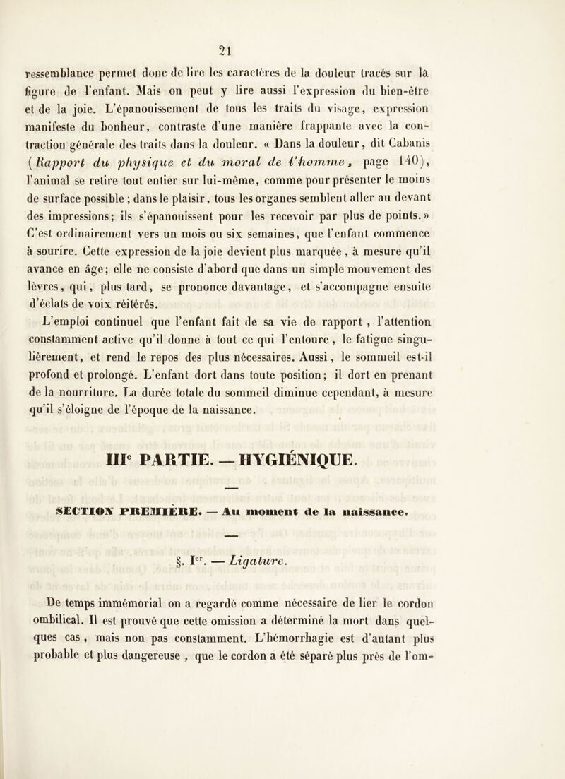 ressemblance permet donc de lire les caractères de la douleur tracés sur la figure de l’enfant. Mais on peut y lire aussi l’expression du bien-être et de la joie. L’épanouissement de tous les traits du visage, expression manifeste du bonheur, contraste d’une manière frappante avec la con- traction générale des traits dans la douleur. « Dans la douleur, dit Cabanis [Rapport du physique et du moral de V homme, page 140), l’animal se retire tout entier sur lui-même, comme pour présenter le moins de surface possible ; dans le plaisir, tous les organes semblent aller au devant des impressions; ils s’épanouissent pour les recevoir par plus de points.» C’est ordinairement vers un mois ou six semaines, que l’enfant commence à sourire. Cette expression de la joie devient plus marquée , à mesure qu’il avance en âge; elle ne consiste d’abord que dans un simple mouvement des lèvres, qui, plus tard, se prononce davantage, et s’accompagne ensuite d’éclats de voix réitérés. L’emploi continuel que l’enfant fait de sa vie de rapport , l’attention constamment active qu’il donne à tout ce qui l’entoure , le fatigue singu- lièrement, et rend le repos des plus nécessaires. Aussi, le sommeil est-il profond et prolongé. L’enfant dort dans toute position; il dort en prenant de la nourriture. La durée totale du sommeil diminue cependant, à mesure qu’il s’éloigne de l’époque de la naissance. IIP PARTIE. — HYGIÉNIQUE. ^£CT10I¥ PREIfllÈRE* — Ati moment de la naissance. §. PL — Ligature, De temps immémorial on a regardé comme nécessaire de lier le cordon ombilical. Il est prouvé que cette omission a déterminé la mort dans quel- ques cas , mais non pas constamment. L’hémorrhagie est d’autant plus probable et plus dangereuse , que le cordon a été séparé plus près de l’om-