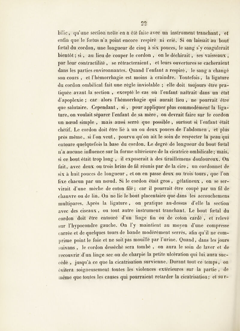 00 ^ 'W Lille , qu’une section nette en a été faite avec un instrument tranchant, et enfin que le fœtus n’a point encore respiré ni crié. Si on laissait au bout fœtal du cordon, une longueur de cinq à six pouces, le sang s’y coagulerait bientôt ; si , au lieu de couper le cordon , on le déchirait, ses vaisseaux , par leur contractilité , se rétracteraient, et leurs ouvertures se cacheraient dans les parties environnantes. Quand l’enfant a respiré, le sang a changé son cours , et l’hémorrhagie est moins à craindre. Toutefois, la ligature du cordon ombilical fait une règle inviolable ; elle doit toujours être pra- tiquée avant la section , excepté le cas où l’enfant naîtrait dans un état d’apoplexie ; car alors l’hémorrhagie qui aurait lieu , ne pourrait être que salutaire. Cependant, si , pour appliquer plus commodément la liga- ture, on voulait séparer l’enfant de sa mère, on devrait faire sur le cordon un nœud simple , mais aussi serré que possible , surtout si l’enfant était chétif. Le cordon doit être lié à un ou deux pouces de l’abdomen , et plus près même, si l’on veut, pourvu qu’on ait le soin de respecter la peau qui entoure quelquefois la base du cordon. Le degré de longueur du bout fœtal n’a aucune inûuence sur la forme ultérieure de la cicatrice ombilicale; mais, si ce bout était trop long , il exposerait à des tiraillemens douloureux. On fait, avec deux ou trois brins de fil réunis par de la cire , un cordonnet de six à huit pouces de longueur , et on en passe deux ou trois tours, que l’on fixe chacun par un nœud. Si le cordon était gros , gélatineux , on se ser- virait d’une mèche de coton filé ; car il pourrait être coupé par un fil de chanvre ou de lin. On ne lie le bout placentaire que dans les accouchemens multipares. Après la ligature , on pratique au-dessus d’elle la section avec des ciseaux , ou tout autre instrument tranchant. Le bout fœtal du cordon doit être entouré d’un linge fin ou de coton cardé , et relevé sur l’hypocondre gauche. On l’y maintient au moyen d’une compresse carrée et de quelques tours de bande modérément serrés, afin qu’il ne com- prime point le foie et ne soit pas mouillé par l’urine. Quand, dans les jours suivans , le cordon desséché sera tombé , on aura le soin de laver et de recouvrir d’un linge sec ou de charpie la petite ulcération qui lui aura suc- cédé , jusqu’à ce que la cicatrisation survienne. Durant tout ce temps, on évitera soigneusement toutes les violences extérieures sur la partie , de même que toutes les causes qui pourraient retarder la cicatrisation; et sur-