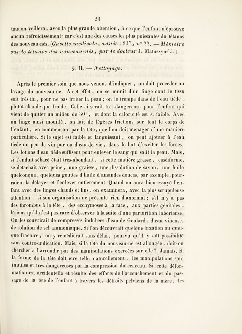 tout on veillera, avec la plus grande attention, à ce que l’enfant n’éprouve aucun refroidissement ; car c’est une des causes les plus puissantes du tétanos des nouveau-nés. [Gazette médicale y année 1837^ 22. —Mémoire sur le tétanos des noxiveau-nés ; par le docteur J. Matuszynski. ) §. II. — Nettoyage, Après le premier soin que nous venons d’indiquer , on doit procéder au lavage du nouveau-né. A cet effet , on se munit d’un linge dont le tissu soit très fin, pour ne pas irriter la peau ; on le trempe dans de l’eau tiède , plutôt chaude que froide. Celle-ci serait très-dangereuse pour l’enfant qui vient de quitter un milieu de 30, et dont la caloricité est si faible. Avec un linge ainsi mouillé , on fait de légères frictions sur tout le corps de l’enfant , en commençant par la tête, que l’on doit ménager d’une manière particulière. Si le sujet est faible et languissant , on peut ajouter à l’eau tiède un peu de vin pur ou d’eau-de-vie , dans le but d’exciter les forces. Les lotions d’eau tiède suffisent pour enlever le sang qui salit la peau. Mais, si l’enduit sébacé était très-abondant, si cette matière grasse , caséiforme, se détachait avec peine , une graisse , une dissolution de savon , une huile quelconque , quelques gouttes d’huile d’amandes douces, par exemple, pour- raient la délayer et l’enlever entièrement. Quand on aura bien essuyé l’en- fant avec des linges chauds et fins, on examinera, avec la plus scrupuleuse attention , si son organisation ne présente rien d’anormal ; s’il n’y a pas des thrombus à la tête , des ecchymoses à la face , aux parties génitales , lésions qu’il n’est pas rare d’observer à la suite d’une parturition laborieuse. On les couvrirait de compresses imbibées d’eau de Goulard , d’eau vineuse, de solution de sel ammoniaque. Si l’on découvrait quelque luxation ou quel- que fracture , on y remédierait sans délai, pourvu qu’il y eût possibilité sans contre-indication. Mais, si la tête du nouveau-né est allongée , doit-on chercher à l’arrondir par des manipulations exercées sur elle? Jamais. Si la forme de la tête doit être telle naturellement , les manipulations sont inutiles et très-dangereuses par la compression du cerveau. Si cette défor- mation est accidentelle et résulte des efforts de l’accouchement et du pas- sage de la tête de l’enfant à travers les détroits pelviens de la mère, les