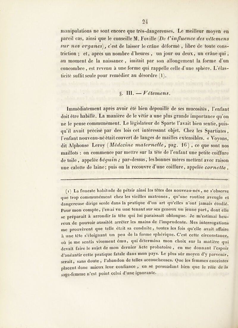 manipulations ne sont encore que très-dangereuses. Le meilleur moyen en pareil cas, ainsi que le conseille M. FoyiHe [De Vinfluence des vêtemens sur nos organes)^ c’est de laisser le crâne déformé , libre de toute cons- triction ; et, après un nombre d’beures , un jour ou deux, un crâne qui, au moment de la naissance , imitait par son allongement la forme d’un concombre , est revenu à une forme qui rappelle celle d’une sphère. L’élas- ticité suffit seule pour remédier au désordre (1). §. III. — Vêtemens. Immédiatement après avoir été bien dépouillé de ses mucosités, l’enfant doit être habillé. La manière de le vêtir a une plus grande importance qu’on ne le pense communément. Le législateur de Sparte l’avait bien sentie, puis- qu’il avait précisé par des lois cet intéressant objet. Chez les Spartiates, fenfant nouveau-né était couvert de langes de mailles extensibles. « Voyons, dit Alphonse Leroy [Médecine materneiie^ pag. 16) , ce que sont nos maillots : on commence par mettre sur la tête de l’enfant une petite coiffure de toile , appelée béguin; par-dessus, les bonnes mères mettent avec raison une calotte de laine; puis on la recouvre d’une coiffure, appelée cornette , (l'i La funeste habitude de pétrir ainsi les têtes des nouveau-nés , ne s’observe que trop communément chez les vieilles matrones , qu’une routine aveugle et dangereuse dirige seule dans la pratique d’un art qu’elles n’ont jamais étudié. Pour mon compte, j’en ai vu une tenant sur ses genoux un jeune part, dont elle se préparait à arrondir la tête qui lui paraissait oblongue. Je m’estimai heu- reux de pouvoir aussitôt arrêter les mains de l’imprudente. Mes interrogations me prouvèrent que telle était sa conduite, toutes les fois qu’elle avait affaire à une tête s’éloignant un peu de la forme sphérique. C’est cette circonstance, où je me sentis vivement ému, qui détermina mon choix sur la matière qui devait faire le sujet de mon dernier Acte probatoire , en me donnant l’espoir d’anéantir cette pratique fatale dans mon pays. Le plus sûr moyen d’y parvenir, serait, sans doute , l’abandon de telles accoucheuses. Que les femmes enceintes placent donc mieux leur confiance , en se persuadant bien que le rôle de la sage-femme n’est point celui d’une ignorante.