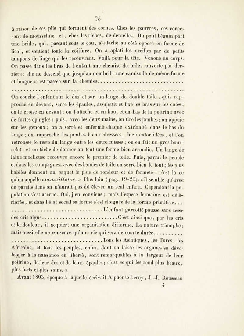 à raison de ses plis qui forment des cornes. Chez les pauvres, ces cornes sont de mousseline, et, chez les riches, de dentelles. Du petit héguin part une hride, qui, passant sous le cou, s’attache au côté opposé en forme de licol, et soutient toute la coiffure. On a aplati les oreilles par de petits tampons de linge qui les recouvrent. Voilà pour la tête. Venons au corps. On passe dans les bras de l’enfant une chemise de toile, ouverte par der- rière; elle ne descend que jusqu’au nombril : une camisolle de même forme et longueur est passée sur la chemise On couche l’enfant sur le dos et sur un lange de double toile , qui, rap- proché eu devant, serre les épaules, assujettit et fixe les bras sur les côtés ; on le croise en devant ; on l’attache et en haut et en bas de la poitrine avec de fortes épingles : puis, avec les deux mains, on tire les jambes; on appuie sur les genoux ; on a serré et enfermé chaque extrémité dans le bas du lange; on rapproche les jambes bien redressées , bien entortillées, et l’on retrousse le reste du lange entre les deux cuisses ; on en fait un gros bour- relet, et on lâche de donner au tout une forme bien arrondie. Un lange de laine moelleuse recouvre encore le premier de toile. Puis, parmi le peuple et dans les campagnes, avec des bandes de toile on serre bien le tout ; les plus habiles donnent au paquet le plus de rondeur et de fermeté : c’est là ce qu’on appelle emmailloter. » Plus loin ( pag. 19-20) : « Il semble qu’avec de pareils liens on n’aurait pas du élever un seul enfant. Cependant la po- pulation s’est accrue. Oui,j’ en conviens ; mais l’espèce humaine est dété- riorée, et dans l’état social sa forme s’est éloignée de la forme primitive. . . L’enfant garrotté pousse sans cesse des cris aigus C’est ainsi que, par les cris et la douleur, il acquiert une organisation difforme. La nature triomphe; mais aussi elle ne conserve qu’une vie qui sera de courte durée Tous les Asiatiques, les Turcs, les Africains, et tous les peuples, enfin, dont on laisse les organes se déve- lopper à la naissance en liberté, sont remarquables à la largeur de leur poitrine, de leur dos et de leurs épaules; c’est ce qui les rend plus beaux, plus forts et plus sains. » Avant 1803, époque à laquelle écrivait Alphonse Leroy , J.-J. Rousseau 4