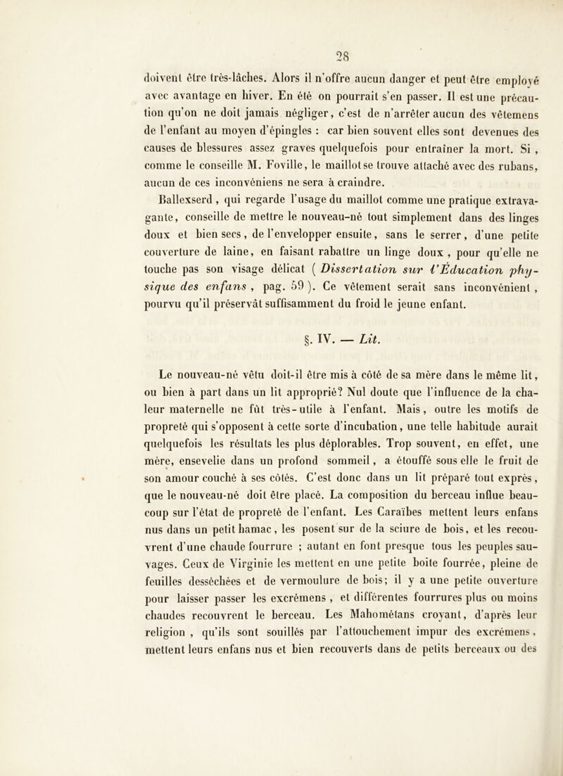 doivent être très-lâches. Alors il n’offre aucun danger et peut être employé avec avantage en hiver. En été on pourrait s’en passer. Il est une précau- tion qu’on ne doit jamais négliger, c’est de n’arrêter aucun des vêtemens de l’enfant au moyen d’épingles : car bien souvent elles sont devenues des causes de blessures assez graves quelquefois pour entraîner la mort. Si , comme le conseille M. Foville, le maillot se trouve attaché avec des rubans, aucun de ces inconvéniens ne sera à craindre. Ballexserd , qui regarde l’usage du maillot comme une pratique extrava- gante, conseille de mettre le nouveau-né tout simplement dans des linges doux et bien secs, de l’envelopper ensuite, sans le serrer, d’une petite couverture de laine, en faisant rabattre un linge doux , pour qu’elle ne touche pas son visage délicat ( Dissertation sur VÉducation phy- sique des en fans , pag. 59 ). Ce vêtement serait sans inconvénient , pourvu qu’il préservât suffisamment du froid le jeune enfant. §. IV. — Lit. Le nouveau-né vêtu doit-il être mis à côté de sa mère dans le même lit, ou bien à part dans un lit approprié? Nul doute que l’influence de la cha- leur maternelle ne fut très-utile à l’enfant. Mais, outre les motifs de propreté qui s’opposent à cette sorte d’incubation, une telle habitude aurait quelquefois les résultats les plus déplorables. Trop souvent, en effet, une mère, ensevelie dans un profond sommeil, a étouffé sous elle le fruit de son amour couché à ses côtés. C’est donc dans un lit préparé tout exprès, que le nouveau-né doit être placé. La composition du berceau influe beau- coup sur l’état de propreté de l’enfant. Les Caraïbes mettent leurs enfans nus dans un petit hamac, les posent sur de la sciure de bois, et les recou- vrent d’une chaude fourrure ; autant en font presque tous les peuples sau- vages. Ceux de Virginie les mettent en une petite boite fourrée, pleine de feuilles desséchées et de vermoulure de bois; il y a une petite ouverture pour laisser passer les excrémens , et différentes fourrures plus ou moins chaudes recouvrent le berceau. Les Mahométans croyant, d’après leur religion , qu’ils sont souillés par l’attouchement impur des excrémens, mettent leurs enfans nus et bien recouverts dans de petits berceaux ou des