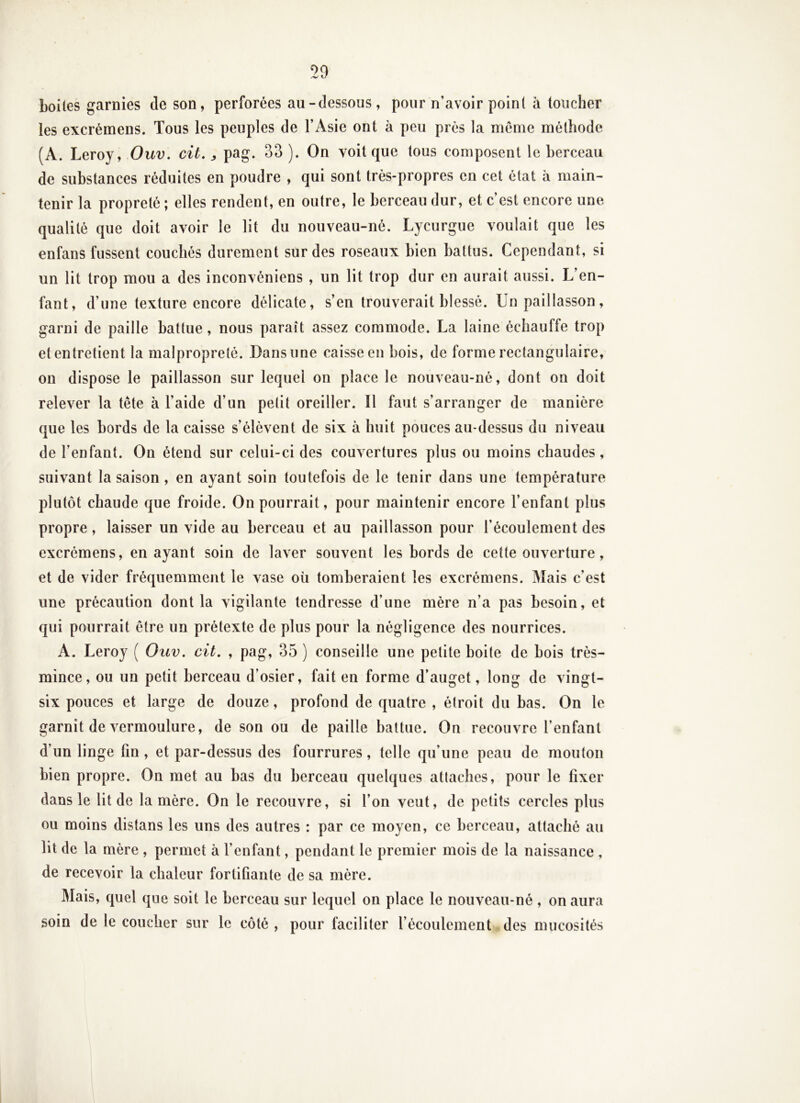 boUes garnies de son, perforées au-dessous, pour n’avoir point à toucher les excrémens. Tous les peuples de l’Asie ont à peu près la même méthode (A. Leroy, Ouv. cit, ^ pag. 33 ). On voit que tous composent le berceau de substances réduites en poudre , qui sont très-propres en cet état à main- tenir la propreté ; elles rendent, en outre, le berceau dur, et c’est encore une qualité que doit avoir le lit du nouveau-né. Lycurgue voulait que les enfans fussent couchés durement sur des roseaux bien battus. Cependant, si un lit trop mou a des inconvéniens , un lit trop dur en aurait aussi. L’en- fant, d’une texture encore délicate, s’en trouverait blessé. Un paillasson, garni de paille battue, nous paraît assez commode. La laine échauffe trop et entretient la malpropreté. Dans une caisse en bois, de forme rectangulaire, on dispose le paillasson sur lequel on place le nouveau-né, dont on doit relever la tête à l’aide d’un petit oreiller. Il faut s’arranger de manière que les bords de la caisse s’élèvent de six à huit pouces au-dessus du niveau de l’enfant. On étend sur celui-ci des couvertures plus ou moins chaudes, suivant la saison, en ayant soin toutefois de le tenir dans une température plutôt chaude que froide. On pourrait, pour maintenir encore l’enfant plus propre, laisser un vide au berceau et au paillasson pour l’écoulement des excrémens, en ayant soin de laver souvent les bords de cette ouverture, et de vider fréquemment le vase où tomberaient les excrémens. Mais c’est une précaution dont la vigilante tendresse d’une mère n’a pas besoin, et qui pourrait être un prétexte de plus pour la négligence des nourrices. A. Leroy ( Ouv. cit. , pag, 35 ) conseille une petite boite de bois très- mince, ou un petit berceau d’osier, fait en forme d’auget, long de vingt- six pouces et large de douze, profond de quatre , étroit du bas. On le garnit de vermoulure, de son ou de paille battue. On recouvre l’enfant d’un linge fin , et par-dessus des fourrures, telle qu’une peau de mouton bien propre. On met au bas du berceau quelques attaches, pour le fixer dans le lit de la mère. On le recouvre, si l’on veut, de petits cercles plus ou moins distans les uns des autres : par ce moyen, ce berceau, attaché au lit de la mère , permet à l’enfant, pendant le premier mois de la naissance , de recevoir la chaleur fortifiante de sa mère. Mais, quel que soit le berceau sur lequel on place le nouveau-né , on aura soin de le coucher sur le côté , pour faciliter l’écoulement des mucosités