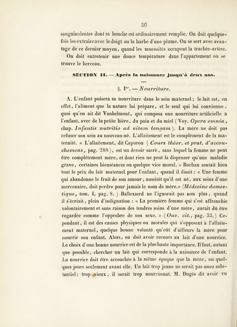 sanguinolentes dont sa bouche est ordinairement remplie. On doit quelque- fois les extraire avec le doigt ou la barbe d’une plume. On se sert avec avan- tage de ce dernier moyen, quand les mucosités occupent la trachée-artère. On doit entretenir une douce température dans l’appartement où se trouve le berceau. ISÏ^CTIOIV II. — Après la naissasace Jiisqu’à cleitx ans. §. — Nourriture, A. L’enfant puisera sa nourriture dans le sein maternel ; le lait est, en effet, l’aliment que la nature lui prépare, et le seul qui lui convienne , quoi qu’en ait dit Vanhelmont, qui composa une nourriture artificielle à l’enfant, avec de la petite bière, du pain et du miel ( Voy. Opéra omnia^ chap. Infantis nutritio ad vitain iongam). La mère ne doit pas refuser son sein au nouveau-né. L’allaitement est le complément de la ma- ternité. « L’allaitement, dit Capuron ( Cours tliéor, etprat. d^accou^ chemens y pag. 288 ), est un devoir sacré , sans lequel la femme ne peut être complètement mère, et dont rien ne peut la dispenser qu’une maladie grave, certaines bienséances ou quelque vice moral. » Buchan sentait bien tout le prix du lait maternel pour l’enfant, quand il disait : « Une femme qui abandonne le fruit de son amour , aussitôt qu’il est né, aux soins d’une mercenaire, doit perdre pour jamais le nom de mère.» [Médecine dômes- tique^ tom. I, pag. 8. ) Ballexserd ne l’ignorait pas non plus, quand il s’écriait, plein d’indignation : « La première femme qui s’est affranchie volontairement et sans raison des tendres soins d’une mère, aurait dû être regardée comme l’opprobre de son sexe. » [Ouv. cit.^ pag. 33.) Ce- pendant, il est des causes physiques ou morales qui s’opposent à l’allaite- ment maternel, quelque bonne volonté qu’eût d’ailleurs la mère pour nourrir son enfant. Alors, on doit avoir recours au lait d’une nourrice. Le choix d’une bonne nourrice est de la plus haute importance. Il faut, autant que possible, chercher un lait qui corresponde à la naissance de l’enfant. La nourrice doit être accouchée à la même époque que la mère, ou quel- ques jours seulement avant elle. Un lait trop jeune ne serait pas assez subs- tantiel; trop wvieux, il serait trop nourrissant. M. Dugès dit avoir vu