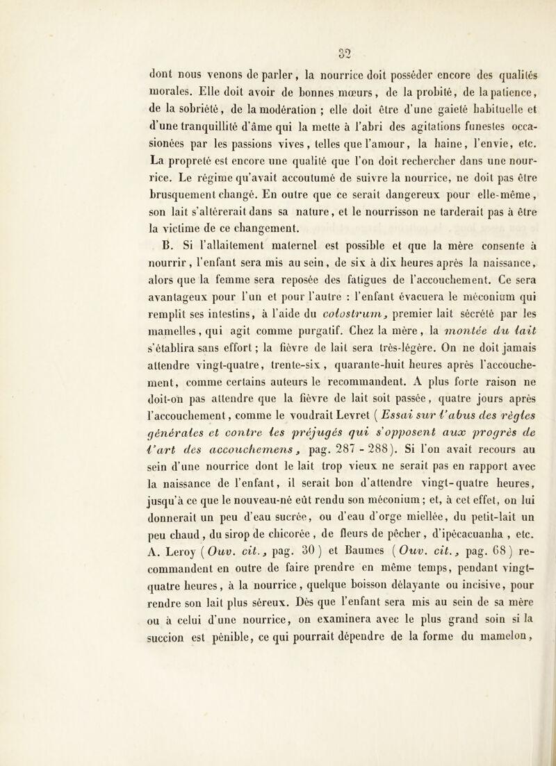 dont nous venons de parler, la nourrice doit posséder encore des qualités morales. Elle doit avoir de bonnes mœurs, de la probité, de la patience, de la sobriété, de la modération ; elle doit être d’une gaieté babituelle et d’une tranquillité d’âme qui la mette à l’abri des agitations funestes occa- sionées par les passions vives, telles que l’amour, la haine, l’envie, etc. La propreté est encore une qualité que l’on doit rechercher dans une nour- rice. Le régime qu’avait accoutumé de suivre la nourrice, ne doit pas être brusquement changé. En outre que ce serait dangereux pour elle-même, son lait s’altérerait dans sa nature, et le nourrisson ne tarderait pas à être la victime de ce changement. B. Si l’allaitement maternel est possible et que la mère consente à nourrir, l’enfant sera mis au sein, de six à dix heures après la naissance, alors que la femme sera reposée des fatigues de l’accouchement. Ce sera avantageux pour l’un et pour l’autre : l’enfant évacuera le méconium qui remplit ses intestins, à l’aide du colostrum^ premier lait sécrété par les mamelles, qui agit comme purgatif. Chez la mère, la montée du lait s’établira sans effort ; la fièvre de lait sera très-légère. On ne doit jamais attendre vingt-quatre, trente-six, quarante-huit heures après l’accouche- ment, comme certains auteurs le recommandent. A plus forte raison ne doit-on pas attendre que la fièvre de lait soit passée, quatre jours après l’accouchement, comme le voudrait Levret ( Essai sur Eahus des règles générales et contre les préjugés qui s opposent aux progrès de Vart des accouchemens ^ pag. 287 - 288). Si l’on avait recours au sein d’une nourrice dont le lait trop vieux ne serait pas en rapport avec la naissance de fenfant, il serait bon d’attendre vingt-quatre heures, jusqu’à ce que le nouveau-né eût rendu son méconium ; et, à cet effet, on lui donnerait un peu d’eau sucrée, ou d’eau d’orge miellée, du petit-lait un peu chaud , du sirop de chicorée , de fleurs de pêcher , d’ipécacuanha , etc. A. Leroy [Ouv, cit.^ pag. 30) et Baumes {Ouv. cit. ^ pag. 68) re- commandent en outre de faire prendre en même temps, pendant vingt- quatre heures, à la nourrice, quelque boisson délayante ou incisive, pour rendre son lait plus séreux. Dès que fenfant sera mis au sein de sa mère ou à celui d’une nourrice, on examinera avec le plus grand soin si la succion est pénible, ce qui pourrait dépendre de la forme du mamelon,