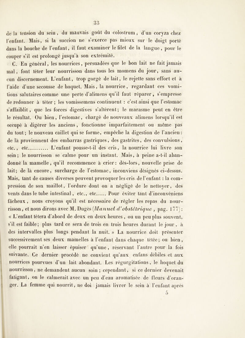 de la tension du sein , du mauvais goût du colostrum, d’un coryza chez l’enfant. Mais, si la succion ne s’exerce pas mieux sur le doigt porté dans la bouche de l’enfant, il faut examiner le fdet de la langue, pour le couper s’il est prolongé jusqu’à son extrémité. C. En général, les nourrices, persuadées que le bon lait ne fait jamais mal, font téter leur nourrisson dans tous les momens du jour, sans au- cun discernement. L’enfant, trop gorgé de lait, le rejette sans effort et à l’aide d’une secousse de hoquet. Mais, la nourrice, regardant ces vomi- tions salutaires comme une perte d’alimens qu’il faut réparer, s’empresse de redonner à téter ; les vomissemens continuent : c’est ainsi que l’estomac s’affaiblit, que les forces digestives s’altèrent; le marasme peut en être le résultat. Ou bien, l’estomac, chargé de nouveaux alimens lorsqu’il est occupé à digérer les anciens , fonctionne imparfaitement ou même pas du tout; le nouveau caillet qui se forme, empêche la digestion de l’ancien: de là proviennent des embarras gastriques, des gastrites, des convulsions, etc., etc L’enfant pousse-t-il des cris, la nourrice lui livre son sein ; le nourrisson se calme pour un instant. Mais, à peine a-t-il aban- donné la mamelle, qu’il recommence à crier: dès-lors, nouvelle prise de lait; de là encore, surcharge de l’estomac, inconviens désignés ci-dessus. Mais, tant de causes diverses peuvent provoquer les cris de l’enfant : la com- pression de son maillot, l’ordure dont on a négligé de le nettoyer, des vents dans le tube intestinal, etc., etc Pour éviter tant d’inconvéniens fâcheux, nous croyons qu’il est nécessaire de régler les repas du nour- risson , et nous dirons avec M. Dugés [Manuel d'obstétrique , pag. 177) : « L’enfant tétera d’abord de deux en deux heures, ou un peu plus souvent, s’il est faible; plus tard ce sera de trois en trois heures durant le jour , à des intervalles plus longs pendant la nuit. » La nourrice doit présenter successivement ses deux mamelles à l’enfant dans chaque tétée; ou bien, elle pourrait n’en laisser épuiser qu’une, réservant l’autre pour la fois suivante. Ce dernier procédé ne convient qu’aux enfans débiles et aux nourrices pourvues d’un lait abondant. Les régurgitations, le hoquet du nourrisson, ne demandent aucun soin; cependant, si ce dernier devenait fatigant, on le calmerait avec un peu d’eau aromatisée de fleurs d’oran- ger. La femme qui nourrit, ne doi jamais livrer le sein à l’enfant après 5