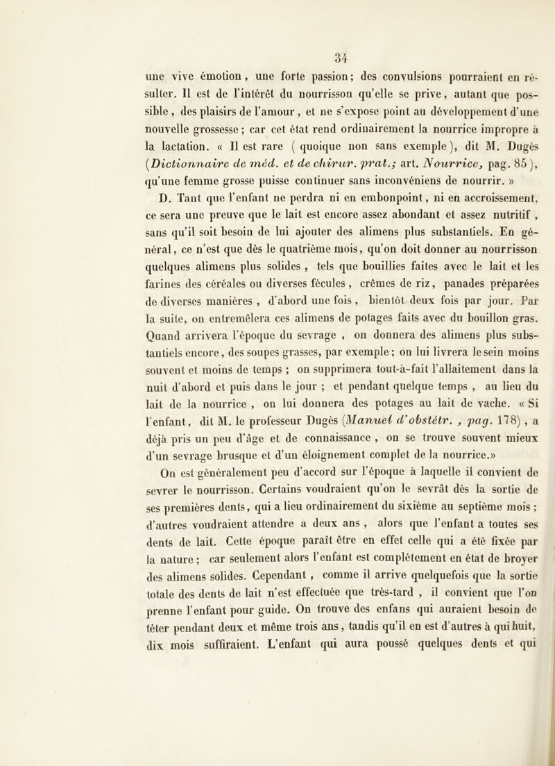 une vive émotion, une forte passion; des convulsions pourraient en ré- sulter. Il est de l’intérêt du nourrisson qu’elle se prive, autant que pos- sible , des plaisirs de l’amour , et ne s’expose point au développement d’une nouvelle grossesse; car cet état rend ordinairement la nourrice impropre à la lactation. « Il est rare ( quoique non sans exemple ), dit M. Dugés [Dictionnaire de méd. et dechirur. frat.; art. Nourrice^ pag. 85), qu’une femme grosse puisse continuer sans inconvéniens de nourrir. » D. Tant que l’enfant ne perdra ni en embonpoint, ni en accroissement, ce sera une preuve que le lait est encore assez abondant et assez nutritif , sans qu’il soit besoin de lui ajouter des alimens plus substantiels. En gé- néral, ce n’est que dès le quatrième mois, qu’on doit donner au nourrisson quelques alimens plus solides , tels que bouillies faites avec le lait et les farines des céréales ou diverses fécules , crèmes de riz, panades préparées de diverses manières , d'abord une fois , bientôt deux fois par jour. Par la suite, on entremêlera ces alimens de potages faits avec du bouillon gras. Quand arrivera l’époque du sevrage , on donnera des alimens plus subs- tantiels encore, des soupes grasses, par exemple ; on lui livrera le sein moins souvent et moins de temps ; on supprimera tout-à-fait l’allaitement dans la nuit d’abord et puis dans le jour ; et pendant quelque temps , au lieu du lait de la nourrice , on lui donnera des potages au lait de vache. « Si l’enfant, dit M. le professeur Dugés [Manuel d'obstétr, ^ pag, 178) , a déjà pris un peu d’âge et de connaissance , on se trouve souvent mieux d’un sevrage brusque et d’un éloignement complet de la nourrice.» On est généralement peu d’accord sur l’époque à laquelle il convient de sevrer le nourrisson. Certains voudraient qu’on le sevrât dès la sortie de ses premières dents, qui a lieu ordinairement du sixième au septième mois ; d’autres voudraient attendre a deux ans , alors que l’enfant a toutes ses dents de lait. Cette époque paraît être en effet celle qui a été fixée par la nature ; car seulement alors l’enfant est complètement en état de broyer des alimens solides. Cependant , comme il arrive quelquefois que la sortie totale des dents de lait n’est effectuée que très-tard , il convient que Ton prenne l’enfant pour guide. On trouve des enfans qui auraient besoin de téter pendant deux et même trois ans, tandis qu’il en est d’autres à qui huit, dix mois suffiraient. L’enfant qui aura poussé quelques dents et qui