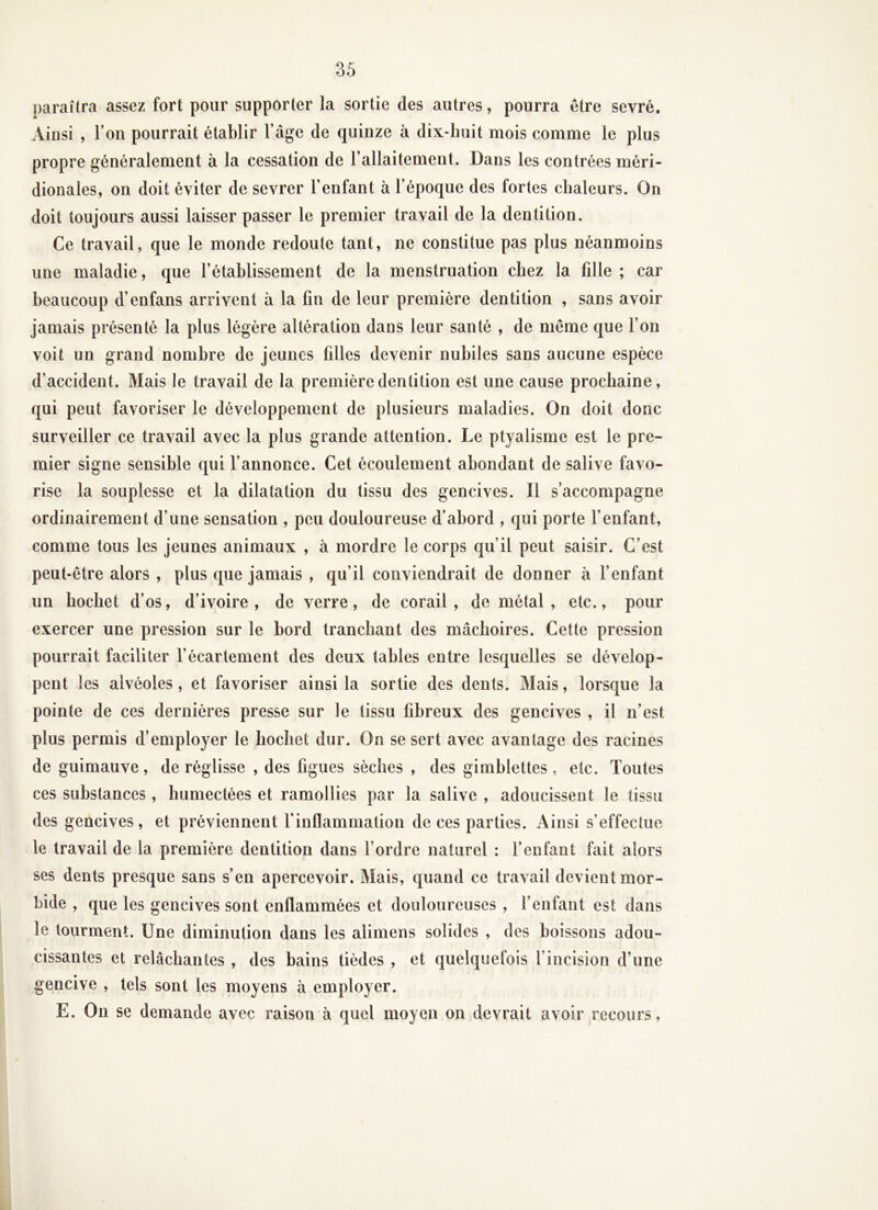 paraîtra assez fort pour supporter la sortie des autres, pourra être sevré. Ainsi , l’on pourrait établir l’âge de quinze à dix-huit mois comme le plus propre généralement à la cessation de l’allaitement. Dans les contrées méri- dionales, on doit éviter de sevrer l’enfant à l’époque des fortes chaleurs. On doit toujours aussi laisser passer le premier travail de la dentition. Ce travail, que le monde redoute tant, ne constitue pas plus néanmoins une maladie, que l’établissement de la menstruation chez la fille ; car beaucoup d’enfans arrivent à la fin de leur première dentition , sans avoir jamais présenté la plus légère altération dans leur santé , de meme que Ton voit un grand nombre de jeunes filles devenir nubiles sans aucune espèce d’accident. Mais le travail de la première dentition est une cause prochaine, qui peut favoriser le développement de plusieurs maladies. On doit donc surveiller ce travail avec la plus grande attention. Le ptyalisme est le pre- mier signe sensible qui l’annonce. Cet écoulement abondant de salive favo- rise la souplesse et la dilatation du tissu des gencives. Il s’accompagne ordinairement d’une sensation , peu douloureuse d’abord , qui porte fenfant, comme tous les jeunes animaux , à mordre le corps qu’il peut saisir. C’est peut-être alors , plus que jamais , qu’il conviendrait de donner à l’enfant un hochet d’os, d’ivoire, de verre, de corail, de métal, etc., pour exercer une pression sur le bord tranchant des mâchoires. Cette pression pourrait faciliter l’écartement des deux tables entre lesquelles se dévelop- pent les alvéoles , et favoriser ainsi la sortie des dents. Mais, lorsque la pointe de ces dernières presse sur le tissu fibreux des gencives , il n’est plus permis d’employer le hochet dur. On se sert avec avantage des racines de guimauve, de réglisse , des figues sèches , des gimblettes , etc. Toutes ces substances, humectées et ramollies par la salive , adoucissent le tissu des gencives, et préviennent finflammation de ces parties. Ainsi s’effectue le travail de la première dentition dans l’ordre naturel : fenfant fait alors ses dents presque sans s’en apercevoir. Mais, quand ce travail devient mor- bide , que les gencives sont enflammées et douloureuses , l’enfant est dans le tourment. Une diminution dans les alimens solides , des boissons adou- cissantes et relâchantes , des bains tièdes , et quelquefois l’incision d’une gencive , tels sont les moyens à employer. E. On se demande avec raison à quel moyen on devrait avoir recours.