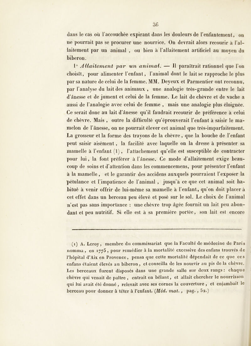 3G dans le cas où raccoucliée expirant dans les douleurs de renfantement, on ne pourrait pas se procurer une nourrice. On devrait alors recourir à l’al- laitement par un animal , ou bien à l’allaitement artificiel au moyen du biberon. 1° Aiiaitement j)ar un animai. — Il paraîtrait rationnel que l’on choisît, pour alimenter l’enfant, l’animal dont le lait se rapproche le plus par sa nature de celui de la femme. MM. Deyeux et Parmentier ont reconnu, par l’analyse du lait des animaux , une analogie très-grande entre le lait d’ânesse et de jument et celui de la femme. Le lait de chèvre et de vache a aussi de l’analogie avec celui de femme , mais une analogie plus éloignée. Ce serait donc au lait d’ânesse qu’il faudrait recourir de préférence à celui de chèvre. Mais , outre la difficulté qu’éprouverait l’enfant à saisir le ma- melon de l’ânesse, on ne pourrait élever cet animal que très-imparfaitement. La grosseur et la forme des trayons de la chèvre , que la bouche de l’enfant peut saisir aisément , la facilité avec laquelle on la dresse à présenter sa mamelle à fenfant (1), l’attachement quelle est susceptible de contracter pour lui, la font préférer à l’ânesse. Ce mode d’allaitement exige beau- coup de soins et d’attention dans les commencemens, pour présenter fenfant à la mamelle, et le garantir des accidens auxquels pourraient l’exposer la pétulance et l’impatience de fanimal , jusqu’à ce que cet animal soit ha- bitué à venir offrir de lui-même sa mamelle à fenfant, qu’on doit placer à cet effet dans un berceau peu élevé et posé sur le sol. Le choix de fanimal n’est pas sans importance : une chèvre trop âgée fournit un lait peu abon- dant et peu nutritif. Si elle est à sa première portée, son lait est encore (i) A. Leroy, membre du commissariat que la Faculté de médecine de Paris nomma, en 1775, pour remédier à la mortalité excessive des enfans trouvés de l’hôpital d’Aix en Provence, pensa que cette mortalité dépendait de ce que ces enfans étaient élevés au biberon, et conseilla de les nourrir au pis de la chèvre. Les berceaux furent disposés dans une grande salle sur deux rangs : chaque chèvre qui venait de paître , entrait en bêlant, et allait chercher le nourrisson qui lui avait été donné , relevait avec ses cornes la couverture , et enjambait le berceau pour donner à téter à l’enfant. {Méd* mat., pag., 52.)