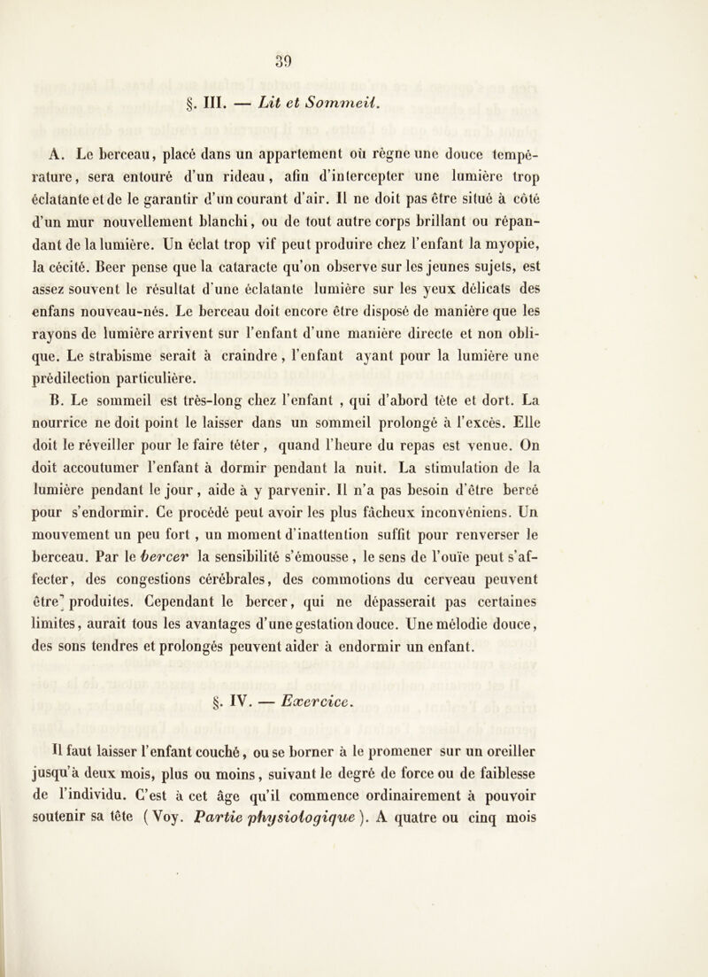 30 §. III. — Lit et Sommeil, A. Le berceau, placé dans un appartement où règne une douce tempé- rature, sera entouré d’un rideau, afin d’intercepter une lumière trop éclatante et de le garantir d’un courant d’air. Il ne doit pas être situé à côté d’un mur nouvellement blanchi, ou de tout autre corps brillant ou répan- dant de la lumière. Un éclat trop vif peut produire chez l’enfant la myopie, la cécité. Beer pense que la cataracte qu’on observe sur les jeunes sujets, est assez souvent le résultat d une éclatante lumière sur les yeux délicats des enfans nouveau-nés. Le berceau doit encore être disposé de manière que les rayons de lumière arrivent sur l’enfant d’une manière directe et non obli- que. Le strabisme serait à craindre, l’enfant ayant pour la lumière une prédilection particulière. B. Le sommeil est très-long chez l’enfant , qui d’abord tète et dort. La nourrice ne doit point le laisser dans un sommeil prolongé à l’excès. Elle doit le réveiller pour le faire téter , quand l’heure du repas est venue. On doit accoutumer l’enfant à dormir pendant la nuit. La stimulation de la lumière pendant le jour, aide à y parvenir. Il n’a pas besoin d’être bercé pour s’endormir. Ce procédé peut avoir les plus fâcheux inconvéniens. Un mouvement un peu fort , un moment d’inattention suffit pour renverser le berceau. Par le bercer la sensibilité s’émousse , le sens de l’ouïe peut s’af- fecter, des congestions cérébrales, des commotions du cerveau peuvent être] produites. Cependant le bercer, qui ne dépasserait pas certaines limites, aurait tous les avantages d’une gestation douce. Une mélodie douce, des sons tendres et prolongés peuvent aider à endormir un enfant. §. IV. — Exercice, Il faut laisser l’enfant couché, ou se borner à le promener sur un oreiller jusqu’à deux mois, plus ou moins, suivant le degré de force ou de faiblesse de l’individu. C’est à cet âge qu’il commence ordinairement à pouvoir soutenir sa tête (Voy. Partie physiologique), k. cÿOLdXiQ o\x cinq mois