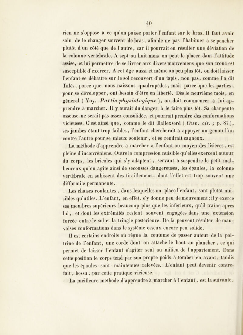 rien ne s’oppose à ce qu’on puisse porter l’enfant sur le bras. Il faut avoir soin de le changer souvent de bras, afin de ne pas l’habituer à se pencher plutôt d’un côté que de l’autre, car il pourrait en résulter une déviation de la colonne vertébrale. A sept ou huit mois on peut le placer dans l’attitude assise, et lui permettre de se livrer aux divers mouvemens que son tronc est susceptible d’exercer. A cet âge aussi et même un peu plus tôt, on doit laisser l’enfant se débattre sur le sol recouvert d’un tapis, non pas, comme l’a dit Talés, parce que nous naissons quadrupèdes, mais parce que les parties, pour se développer, ont besoin d’être en liberté. Dès le neuvième mois, en général ( Voy. Partie physiologique ), on doit commencer à lui ap- prendre à marcher. Il y aurait du danger à le faire plus tôt. Sa charpente osseuse ne serait pas assez consolidée, et pourrait prendre des conformations vicieuses. C’est ainsi que, comme le dit Ballexserd ( Ouv. cit. ; p. 87), ses jambes étant trop faibles, l’enfant chercherait à appuyer un genou l’un contre l’autre pour se mieux soutenir , et se rendrait cagneux. La méthode d’apprendre à marcher à l’enfant au moyen des lisières, est pleine d’inconvéniens. Outre la compression nuisible qu’elles exercent autour du corps, les bricoles qui s’y adaptent , servant à suspendre le petit mal- heureux qu’on agile ainsi de secousses dangereuses, les épaules, la colonne vertébrale en subissent des tiraillemens, dont l’effet est trop souvent une difformité permanente. Les chaises roulantes , dans lesquelles on place l’enfant, sont plutôt nui- sibles qu’utiles. L’enfant, en effet, s’y donne peu de mouvement; il y exerce ses membres supérieurs beaucoup plus que les inférieurs, qu’il traîne après lui, et dont les extrémités restent souvent engagées dans une extension forcée entre le sol et la tringle postérieure. De là peuvent résulter de mau- vaises conformations dans le système osseux encore peu solide. Il est certains endroits oü règne la coutume de passer autour de la poi- trine de l’enfant, une corde dont on attache le bout au plancher , ce qui permet de laisser l’enfant s’agiter seul au milieu de l’appartement. Dans cette position le corps tend par son propre poids à tomber en avant, tandis que les épaules sont maintenues relevées. L’enfant peut devenir contre- fait , bossu, par cette pratique vicieuse. La meilleure méthode d’apprendre à marcher à l’enfant, est la suivante.