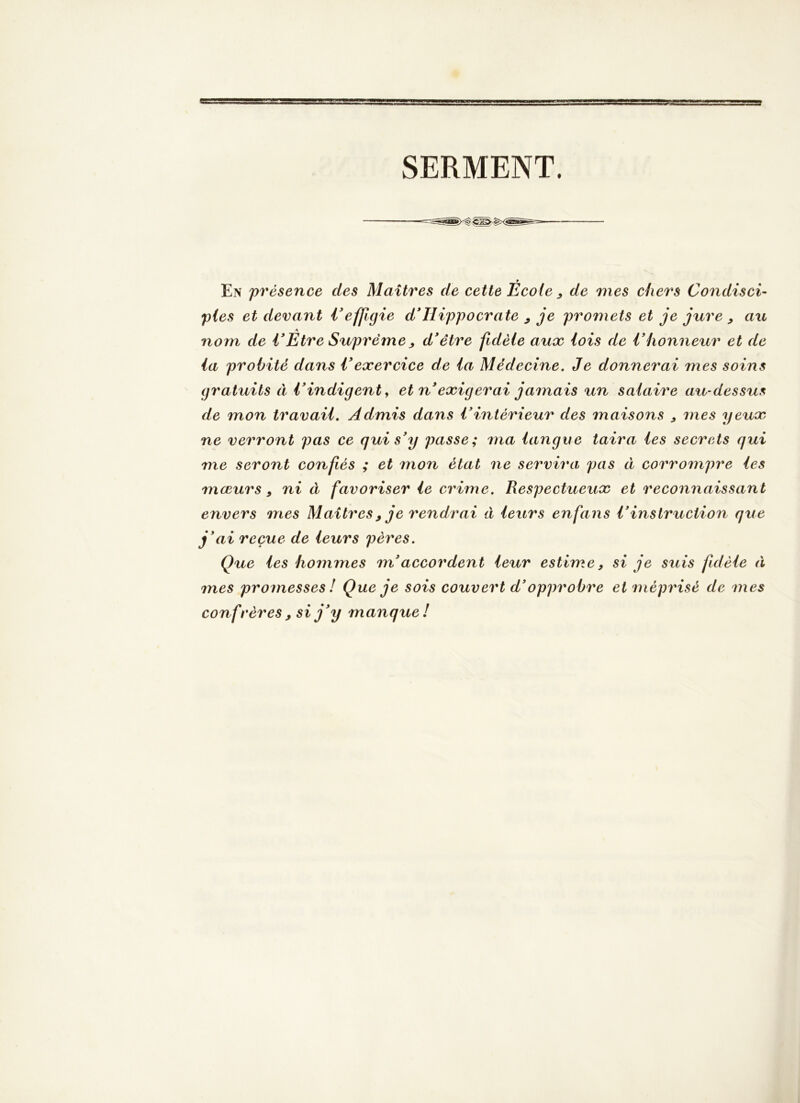 SERMENT. En 'présence des Maîtres de cette École ^ de mes chers Condisci- pies et devant Veffigie d*Hippocrate ^ je promets et je jure ^ au nom de VEtre Suprême ^ d*être fidèle aux lois de Vhonneur et de la probité dans Vexercice de la Médecine. Je donnerai mes soins gratuits à i*indigent ^ et n*exigerai jamais un salaire au-dessus de mon travail. Admis dans Vintérieur des maisons , mes yeux ne verront pas ce qui s'y passe; ma langue taira les secrets qui me seront confiés ; et mon état ne servira> pas à corrompre les mœurs, ni à favoriser le crime. Respectueux et reconnaissant envers mes Maîtres^ je rendrai à leurs enfans l'instruction que j'ai reçue de leurs pères. Q%ie les hommes m'accordent leur estime, si je suis fidèle à mes promesses ! Que je sois couvert d'opprobre et méprisé de mes confrères , si j'y manque!