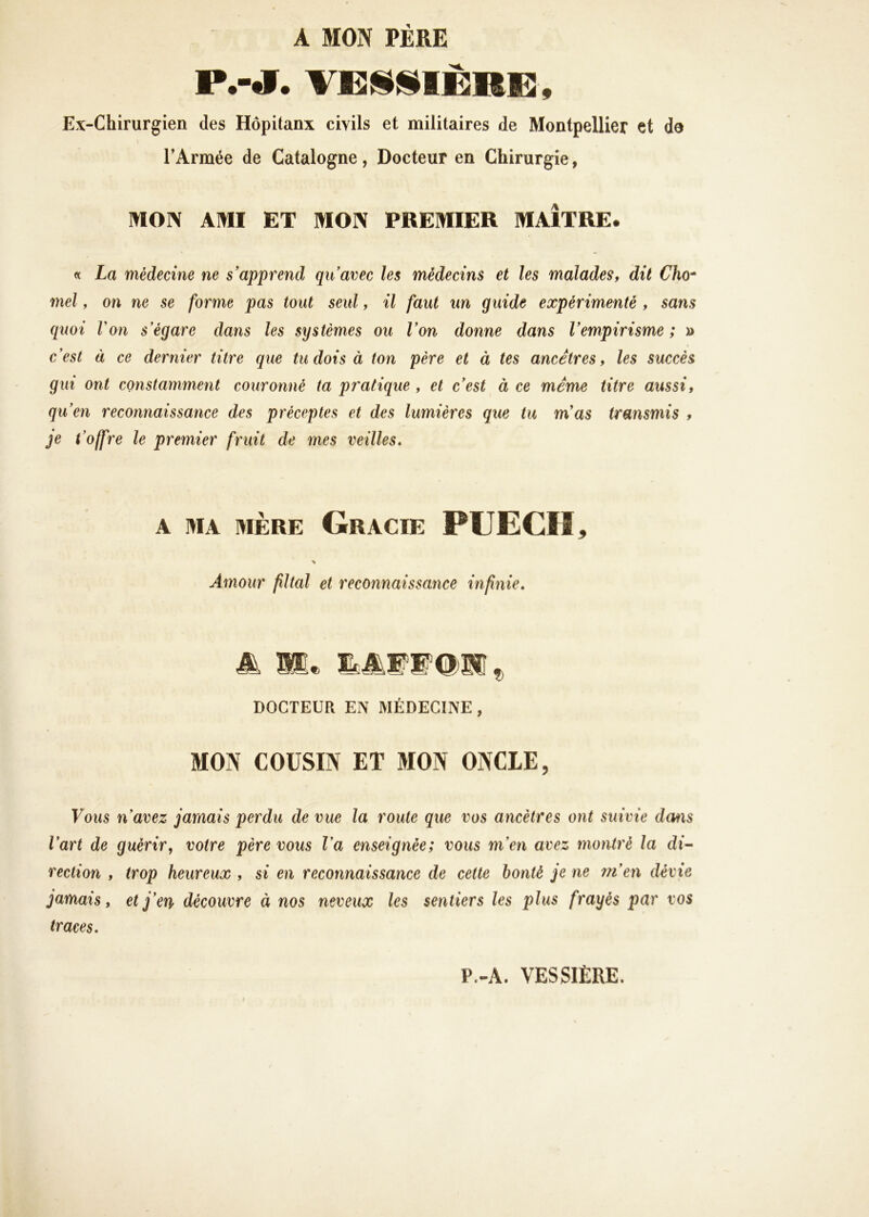 A MON PÈRE P.-J. VCij^jilÈRE, Ex-Chirurgien des Hôpitanx civils et militaires de Montpellier et de TArmée de Catalogne, Docteur en Chirurgie, MON AMI ET MON PREMIER MAÎTRE. « La médecine ne s'apprend qu'avec les médecins et les malades, dit Cho* mel, on ne se forme pas tout seul, il faut un guide expérimenté , sans quoi Von s'égare dans les systèmes ou l'on donne dans l'empirisme; » c'est à ce dernier titre que tu dois à ton père et à tes ancêtres, les succès gui ont constamment couronné ta pratique , et c'est à ce meme titre aussi, qu'en reconnaissance des préceptes et des lumières que tu m'as transmis , je t 'offre le premier fruit de mes veilles. A MA MÈRE Gracie PUECII, \ Amour filial et reconnaissance infinie. âk Si* DOCTEUR EN MÉDECINE , MON COUSIN ET MON ONCLE, Vous n'avez jamais perdu de vue la route que vos ancêtres ont suivie dms l'art de guérir, votre père vous l'a enseignée; vous m'en avez montré la di- reclion , trop heureux , si en reconnaissance de cette bonté je ne m'en dévie jamais, et j'en découvre à nos neveux les sentiers les plus frayés par vos traces. P.-A. VESSIÈRE.