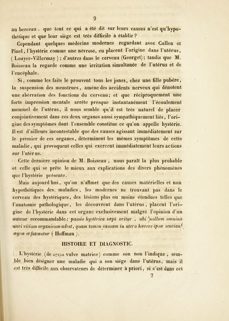 au berceau . que tout ce qui a été dit sur leurs causes n’est qu’hypo- ibétique et que leur siège est très difficile à établir ? Cependant quelques médecins modernes regardant avec Gullen et Pinel, l’hystérie comme une névrose, en placent l’origine dans l’utérus, ( Louyer-Villermay ) ; d’autres dans le cerveau (Georget) ; tandis que M. Boisseau la regarde comme une irritation simultanée de l’utérus et de l’encéphale. Si, comme les faits le prouvent tous les jours, chez une fille pubère, la suspension des menstrues , amène des accidents nerveux qui dénotent une aberration des fonctions du cerveau; et que réciproquement une forte impression mentale arrête presque instantanément l’écoulement mensuel de l’utérus, il nous semble qu’il est très naturel de placer conjoinlivement dans ces deux organes aussi sympathiquement liés, l’ori- gine des symptômes dont l’ensemble constitue ce qu’on appelle hystérie, îl est d’ailleurs incontestable que des causes agissant immédiatement sur le premier de ces organes, déterminent les mêmes symptômes de cette maladie, qui provoquent celles qui exercent immédiatement leurs actions sur l’utérus. i Celte dernière opinion de M. Boisseau , nous paraît la plus probable et celle qui se prête le mieux aux explications des divers phénomènes que l’hystérie présente. Mais aujourd’hui, qu’on n’admet que des causes matérielles et non hypothétiques des^ maladies , les modernes ne trouvant pas dans le cerveau des hystériques, des lésions plus ou moins étendues telles que l’anatomie pathologique, les découvrent dans l’utérus , placent l’ori- gine de l’hystérie dans cet organe exclusivement malgré l’opinion d’un auteur recommandable; passio hystérica sœpé oritur , iihi [niiUum omtiiîio uleri vilium organimm adest f quam tamen causam in utero hœrere ipsœ sentian^ œgrœ et fateautur ( Hoffman ). HISTOIRE ET DIAGNOSTIC. ; L’hystérie (de u^coa vulve matrice) comme son non l’indique, sem- ble bien désigner une maladie qui a son siège dans l’utérus, mais il est très difficile aux observateurs de déterminer à priori, si c’est dans cet O