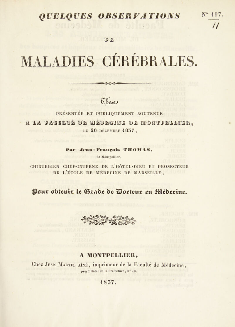 QUELQUES OBSEliVATIONS . - n a>!2 r r \ PRÉSENTÉE ET PUBLIQUEMENT SOUTENUE h iLü iD’ia mi2iiDis^iîrj]2 îdis m(Dîï^i?:siL2jiîs:a^ . LE 2G DÉCEMBRE 1857, Prti* «feasi-Fraiiçoijÿ THOMAS!», (le Montpellier, CHIRURGIEN CHEF-INTERNE DE l’iîÔTEL-DIEU ET PROSECTEUR DE l’École de médecine de Marseille, ^30ur le ©rabe bc ^actcuv eu illcbeeiue. A MONTPELLIER, Chez Jean Martel aîné, imprimeur de la Faculté de Médecine, près l’Hôtel de la Préfecture , N° 10. 1837.