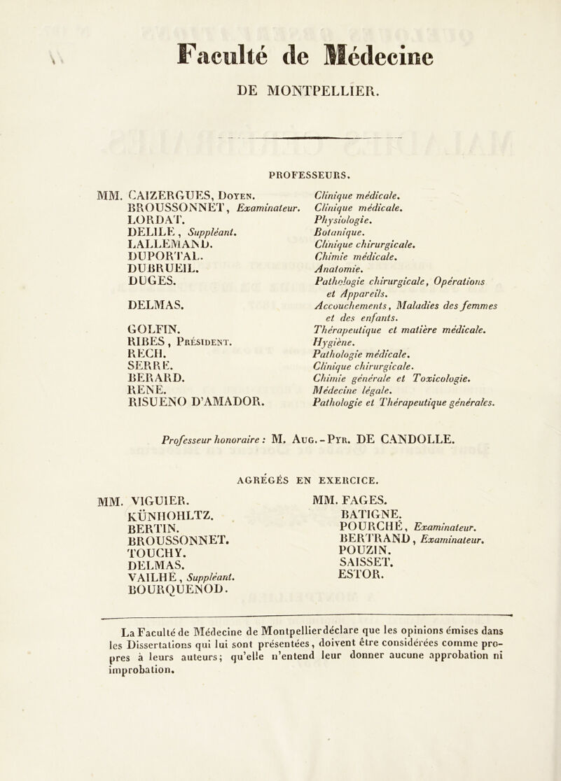 Faculté de Médecine DE MONTPELLIER. PROFESSEURS. MM. CAIZERGUES, Doyen. BROUSSONNET, Examinateur. LORDAT. DELIEE , Suppléant, LALLEMA^D. DUPORI’AL. DUBRUEIL. DÜGES. DELMAS. GOLFÏN. RIRES, Président. REÇU. SERRE. BERARD. PvENE. RISÜENO D’AMADOR. Clinique médicale. Clinique médicale. Physiologie, Botanique. Clinique chirurgicale. Chimie médicale. Anatomie. Pathologie chirurgicale, Opérations et Appareils, Accouchements, Maladies des femmes et des enfants. Thérapeutique et matière médicale. Hygiène. Pathologie médicale. Clinique chirurgicale. Chimie générale et Toxicologie, Médecine légale. Pathologie et Thérapeutique générales. Professeur honoraire : M, Aug.-Pyr. DE CANDOLLE. AGRÉGÉS EN EXERCICE. MM. VIGUIER. KÜNHOHLTZ. BERTIN. BROUSSOISNET. TOUCHY. DELMAS. VAILHE, Suppléant, BOURQUENOD. MM. FAGES. BATIGNE. POURCHÉ, Examinateur, BER T RAND, Examinateur, POUZIN. SAISSET. ESTOR. La Faculté de Médecine de Montpellierdéclare que les opinions émises dans les Dissertations qui lui sont présentées, doivent être considérées comme pro- pres à leurs auteurs; qu’elle n’entend leur donner aucune approbation ni improbation.