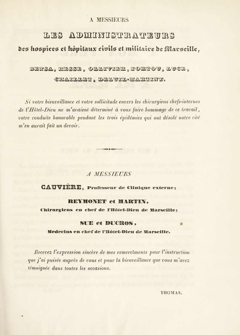 A MESSIEURS ILS© üîDmnEriï^’ïriaü^iaiïnRS bcs ho0|)iccs; et {t0))tîAt(.x cî0iÏ0 et mtïUaive bciîî«tr0cUlC; SSS3S 9 €>aaa'^a^5s » ar<î>aiîî<î>^» » <B5Sii,2aaî3îi? » 2>ÎSa‘®aa»ïï2ii.3SÎ!?a2î‘3f. Si votre bienveillance et votre sollicitude envers les chirurgiens cliefs-inlentes de VHotel-Dieu ne ni avaient déterminé à vous faire hommage de ce travailj votre conduite honorable pendant les trois épidémies qui ont désolé notre cité ni en aurait fait un devoir. A MESSIEURS \ CAlTVîERi:, Professewr «le Cliiiicsiic externe; REYIIOl^ET et MARTIX, Cliiriirgienfü en cïief de rülôtel-Bieu de llari^eille ; SEE et RECROSi, Aledecins en elaef de t*Motel-l>fieii afie ItSar^iieille. Recevez Vexpression sincère de mes remerciments pour l'^instruction (jue j'ai puisée auprès de vous et pour la bienveillance que vous m'avez témoignée dans toutes les occasions. TI103IAS.