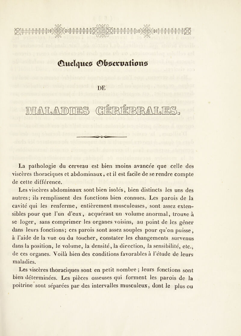 'iCX^JLJLS-.^JLJLJLJL' ^ -g- g .g 0_P_P' OG o^. ^—?—R— ^udquc0 ^hscKmtion0 DE La pathologie du cerveau est bien moins avance'e que celle des viscères thoraciques et abdominaux, et il est facile de se rendre compte de cette différence. Les viscères abdominaux sont bien isoles, bien distincts les uns des autres; ils remplissent des fonctions bien connues. Les parois de la cavité qui les renferme, entièrement musculeuses, sont assez exten- sibles pour que l’un d’eux, acquérant un volume anormal, trouve à se loger, sans comprimer les organes voisins, au point de les gêner dans leurs fonctions; ces parois sont assez souples pour qu’on puisse, à l’aide de la vue ou du loucher, constater les changements survenus dans la position, le volume, la densité, la direction, la sensibilité, etc., de ces organes. Yoilà bien des conditions favorables à l’étude de leurs maladies. Les viscères thoraciques sont en petit nombre ; leurs fonctions sont bien déterminées. Les pièces osseuses qui forment les parois de la poitrine sont séparées par des intervalles musculeux, dont le plus ou