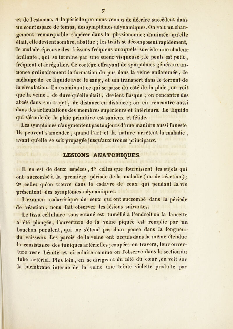 et de reslomac. A la période que nous venons de décrire succèdent dans im court espace de teinps^ des symptômes adynamiques. On voit un chan- gement remarquable s’opérer dans la physionomie : d’animée qu’elle était, elledevient sombre, abattue ; les traits se décomposent rapidement, le malade éprouve des frissons fréqucns auxquels succède une chaleur brûlante , qui se termine par une sueur visqueuse 3 le pouls est petit, fréquent et irrégulier. Ce cortège effrayant de symptômes généraux an- nonce ordinairement la formation du pus dans la veine enflammée, le mélange de ce liquide avec le sang, et son transport dans le torrent de la eirculation. En examinant ce qui se passe du côté de la plaie , on voit que la veine , de dure qu’elle était, devient flasque 3 on rencontre des abcès dans son trajet, de distance en distance 3 on en rencontre aussi dans les articulations des membres supérieurs et inférieurs. Le liquide qui s’écoule de la plaie primitive est sanieux et fétide. Les symptômes n’augmentent pas toujours d'une manière aussi funeste Ils peuvent s’amender , quand l'art et la nature arrêtent la maladie , avant qu’elle se soit propagée jusqu’aux troncs principaux. LESIONS ANATOMIQUES. II en est de deux espèces, 1® celles que fournissent les sujets qui ont succombé à la première période de la maladie ( ou de réaction)3 2® celles qu’on trouve dans le cadavre de ceux qui pendant la vie présentent des symptômes adynamiques. L’examen cadavérique de ceux qui ont succombé dans la période de réaction , nous fait observer les lésions suivantes. Le tissu cellulaire sous-cutané est tuméfié à l'endroit où la lancette a été plongée3 rouveflure de la veine piquée est remplie par un bouclion purulent, qui ne s’étend pas d’un pouce dans la longueur du vaisseau. Les parois' de la veine ont acquis dans la même étendue la consistance des tuniques artérielles ^coupées en travers, leur ouver- ture reste béante et circulaire comme on l’observe dans la section du tube artériel. Plus loin-, en se dirigeant du côté du cœur ,on voit sur la membrane interne de la veine une teinte violette produite par