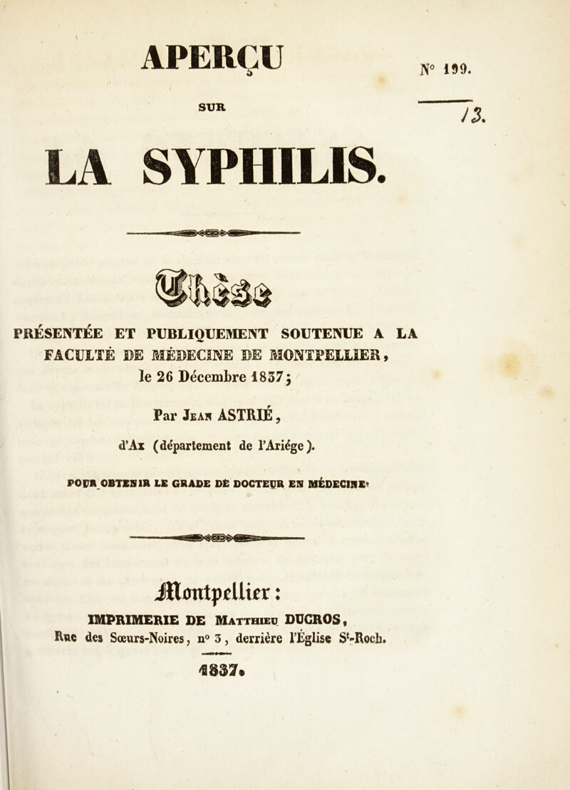 N» 199. APERÇU SUR SYPHILIS. PRÉSENTÉE ET PUBLIQUEMENT SOUTENUE A LA FACULTÉ DE MÉDECINE DE MONTPELLIER, le 26 Décembre 1837 j Par Jeah ASTRIÉ , d’Ax (département de l’Ariége). POrR.OBTXBlR LE GRADE DE DOCTEUR ES UÉDECIRE* iîlDntppllipr ♦ ♦ IMPRIMERIE DE Matthieq DÜGROS, Rue des Sœurs-Noires, n» 3, derrière l’Église SVRocb*