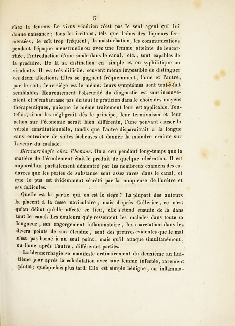 » chez la femme. Le vînis vénérien ivest pas le seul agent qnî hiî donne naissance ; tous les irriians , tels que l’abus des liqueurs fer- mentées, le coït trop fréquent, la masturbation, les communications pendant l’époque menstruelle ou avec une femme atteinte de leucor- rhée, l’introduction d’une sonde dans le canal, etc., sont capables de la produire. De là sa distinction en simple et en syphilitique ou virulente. Il est très difficile, souvent même impossible de distinguer ces deux affections. Elles se gagnent fréquemment, l’une et l’autre, par le coït 3 leur siège est le même; leurs symptômes sont tout-à-fait semblables. Heureusement l’obscurité du diagnostic est sans inconvé- nient et n’embarrasse pas du tout le praticien dans le choix des moyens lliérapeutiques, puisque le même traitement leur est applicable. Tou- tefois ; si on les négligeait dès le principe, leur terminaison et leur action sur ^économie serait bien différente, l’une pouvant causer la vérole constitutionnelle, tandis que l’autre disparaîtrait à la longue sans entraîner de suites fâcheuses et donner la moindre crainte sur l’avenir du malade. Blennorrhagie chez Vhomme» On a cru pendant long-temps que la matière de l’écoulement était le produit de quelque ulcération. Il est aujourd’hui parfaitement démontré par les nombreux examens des ca- davres que les pertes de substance sont assez rares dans le canal, et que le pus est évidemment sécrété par la muqueuse de l’urètre et ses follicules. Quelle est la partie qui en est le siège ? La plupart des auteurs la placent à la fosse naviculaire 3 mais d’après Cullerier, ce n’est qu’au début qu’elle affecte ce lieu, elle s’étend ensuite de là dans tout le canal. Les douleurs qu’y ressentent les malades dans toute sa longueur , son engorgement inflammatoire , les coarctations dans les divers points de son étendue, sont des preuves évidentes que le mal n’est pas borné à un seul point, mais qu’il attaque simultanément, ou l’une après l’autre , différentes parties. La blennorrhagie se manifeste ordinairement du deuxième au hui- tième jour après la cohabitation avec une femme infectée, rarement plutôt; quelquefois plus tard. Elle est simple bénigne , ou inflamma-