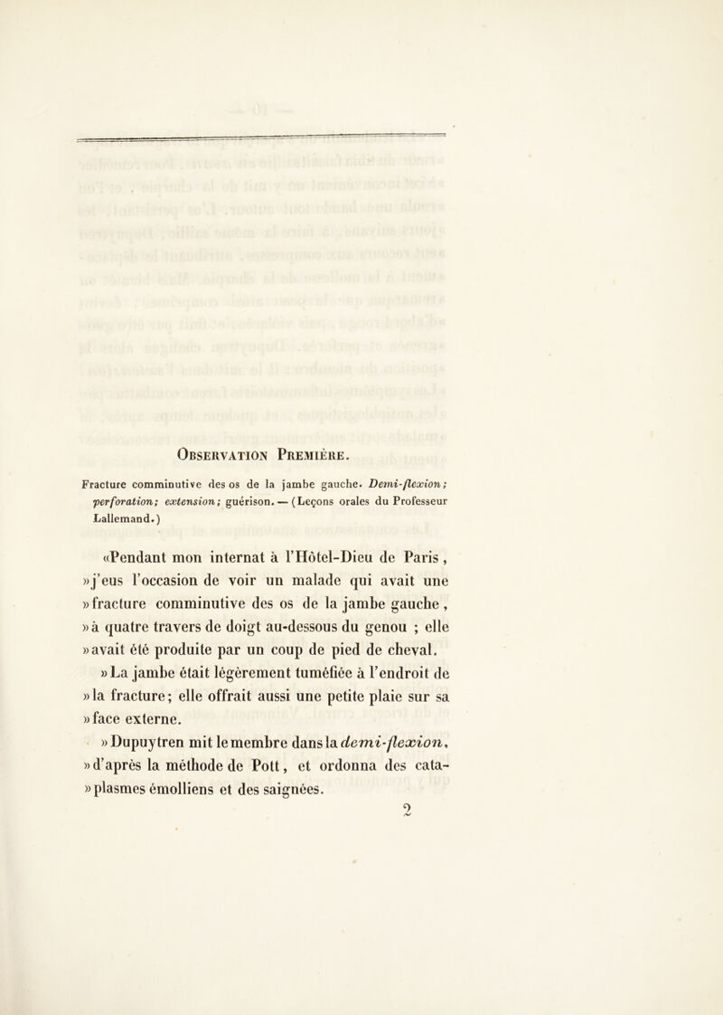 Observation Première. Fracture comminutîve des os de la jambe gauche. Demi-flexion; •perforation; extension; guérison. — (Leçons orales du Professeur Lallemand.) ((Pendant mon internat à F Hôtel-Dieu de Paris, ))j’eus l’occasion de voir un malade qui avait une » fracture comminiitive des os de la jambe gauche, ))à quatre travers de doigt au-dessous du genou ; elle savait été produite par un coup de pied de cheval. »La jambe était légèrement tuméfiée à l’endroit de » la fracture ; elle offrait aussi une petite plaie sur sa ))face externe. « wDupuytren mit le membre àdiWsXik demi’flexion, » d’après la méthode de Pott, et ordonna des cata- »plasmes émolliens et des saignées. O