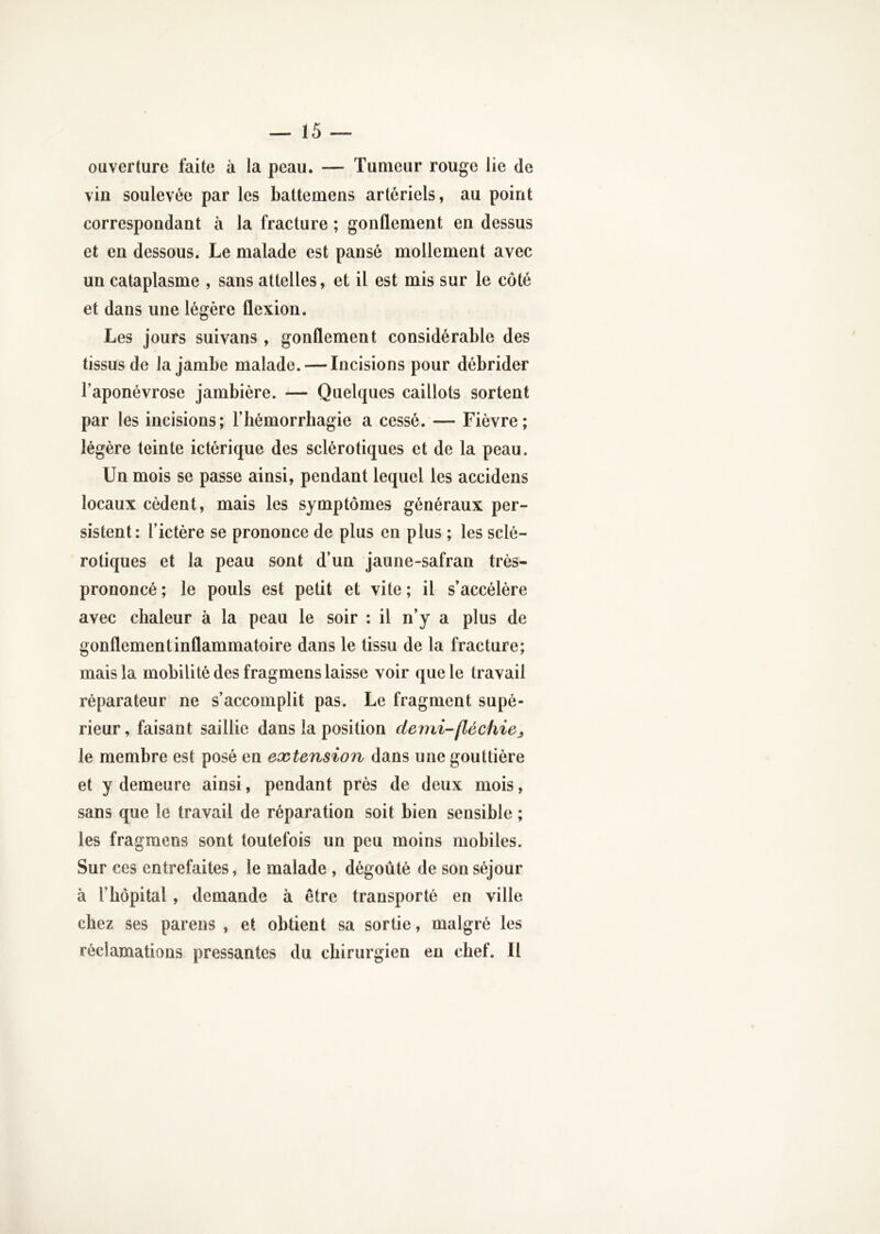 ouverture faite à la peau. — Tumeur rouge lie de vin soulevée par les battemens artériels, au point correspondant à la fracture ; gonflement en dessus et en dessous. Le malade est pansé mollement avec un cataplasme , sans attelles, et il est mis sur le côté et dans une légère flexion. Les jours suivans , gonflement considérable des tissus de la jambe malade. — Incisions pour débrider Taponévrose jambière. — Quelques caillots sortent par les incisions; l’hémorrhagie a cessé. — Fièvre; légère teinte ictérique des sclérotiques et de la peau. Un mois se passe ainsi, pendant lequel les accidens locaux cèdent, mais les symptômes généraux per- sistent: l’ictére se prononce de plus en plus ; les sclé- rotiques et la peau sont d’un jaune-safran très- prononcé ; le pouls est petit et vite ; il s’accélère avec chaleur à la peau le soir : il n’y a plus de gonflement inflammatoire dans le tissu de la fracture; mais la mobilité des fragmens laisse voir que le travail réparateur ne s’accomplit pas. Le fragment supé- rieur, faisant saillie dans la position demi-fléchie le membre est posé en extension dans une gouttière et y demeure ainsi, pendant près de deux mois, sans que le travail de réparation soit bien sensible ; les fragmens sont toutefois un peu moins mobiles. Sur ces entrefaites, le malade , dégoûté de son séjour à l’hôpital, demande à être transporté en ville chez ses parens , et obtient sa sortie, malgré les réclamations pressantes du chirurgien en chef. Il