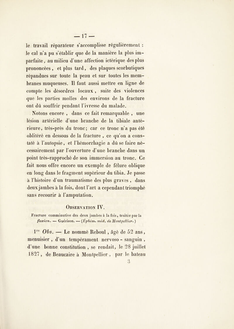le travail réparateur s’accomplisse régulièrement : le cal n’a pu s’établir que de la manière la plus im- parfaite, au milieu d’une affection ictérique des plus prononcées , et plus tard, des plaques scorbutiques répandues sur toute la peau et sur toutes les mem- branes muqueuses. Il faut aussi mettre en ligne de compte les désordres locaux , suite des violences que les parties molles des environs de la fracture ont dû souffrir pendant l’ivresse du malade. Notons encore , dans ce fait remarquable , une lésion artérielle d’une branche de la tibiale anté- rieure, trés-prés du tronc; car ce tronc n’a pas été oblitéré en dessous de la fracture , ce qu’on a cons- taté à l’autopsie, et l’hémorrhagie a dû se faire né- cessairement par l’ouverture d’une branche dans un point trés-rapproclic de son immersion au tronc. Ce fait nous offre encore un exemple de fêlure oblique en long dans le fragment supérieur du tibia. Je passe à l’histoire d’un traumatisme des plus graves , dans deux jambes à la fois, dont l’art a cependant triomphé sans recourir à l’amputation. Observation IV. Fracture comminutive des deux jambes à la fois, traitée par la flexion, — Guérison, — {Éphcm. mcd. de Montpellier, ) P® Obs, — Le nommé Reboul , âgé de 52 ans, menuisier , d’un tempérament nervoso - sanguin , d’une bonne constitution , se rendait, le 28 juillet 1827, de Beaucaire à Montpellier , par le bateau ‘>