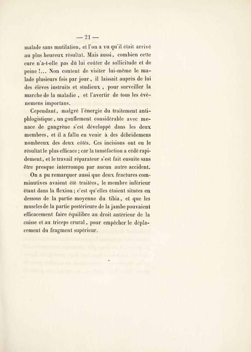 malade sans mutilation, et l’on a vu qu’il était arrivé au plus heureux résultat. Mais aussi, combien cette cure n’a-t-elle pas dii lui coûter de sollicitude et de peine !... Non content de visiter lui-méme le ma- lade plusieurs fois par jour , il laissait auprès de lui des élèves instruits et studieux , pour surveiller la marche de la maladie , et l’avertir de tous les évé- nemens importans. Cependant, malgré l’énergie du traitement anti- phlogistique , un gonflement considérable avec me- nace de gangrène s’est développé dans les deux membres, et il a fallu en venir à des débridemens nombreux des deux côtés. Ces incisions ont eu le résultat le plus efficace ; car la tuméfaction a cédé rapi- dement, et le travail réparateur s’est fait ensuite sans être presque interrompu par aucun autre accident. On a pu remarquer aussi que deux fractures com- minutives avaient été traitées, le membre inférieur étant dans la flexion; c’est qu’elles étaient situées en dessous de la partie moyenne du tibia, et que les muscles de la partie postérieure de la jambe pouvaient efficacement faire équilibre au droit antérieur de la cuisse et au triceps crural, pour empêcher le dépla- cement du fragment supérieur.