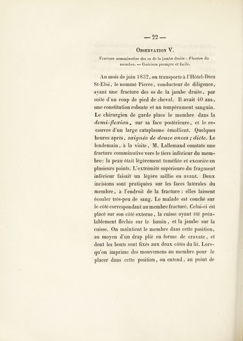 Fracture comminutive des os de la Jambe droite : Flexion du membre. — Guérison prompte et facile. Au mois de juin 1832, on transporte à l’Hôtel-Dieu St-Eloi, le nommé Pierre, conducteur de diligence, ayant une fracture des os de la jambe droite, par suite d’un coup de pied de cheval. Il avait 40 ans, une constitution robuste et un tempérament sanguin. Le chirurgien de garde place le membre dans la demi-flexion, sur sa face postérieure, et le re- couvre d’un large cataplasme émollient. Quelques heures après, saignée de douze onces ; diète. Le lendemain, à la visite, M. Lallemand constate une fracture comminutive vers le tiers inférieur du mem- bre: la peau était légèrement tuméfiée et excoriée en plusieurs points. L’extrémité supérieure du fragment inférieur faisait un légère saillie en avant. Deux incisions sont pratiquées sur les faces latérales du membre, à l’endroit de la fracture : elles laissent écouler très-peu de sang. Le malade est couché sur le côté correspondant au membre fracturé. Celui-ci est placé sur son côté externe, la cuisse ayant été préa- lablement fléchie sur le bassin , et la jambe sur la cuisse. On maintient le membre dans cette position, au moyen d’un drap plié en forme de cravate, et dont les bouts sont fixés aux deux côtés du lit. Lors- qu’on imprime des mouvemens au membre pour le placer dans cette position, on entend, au point de