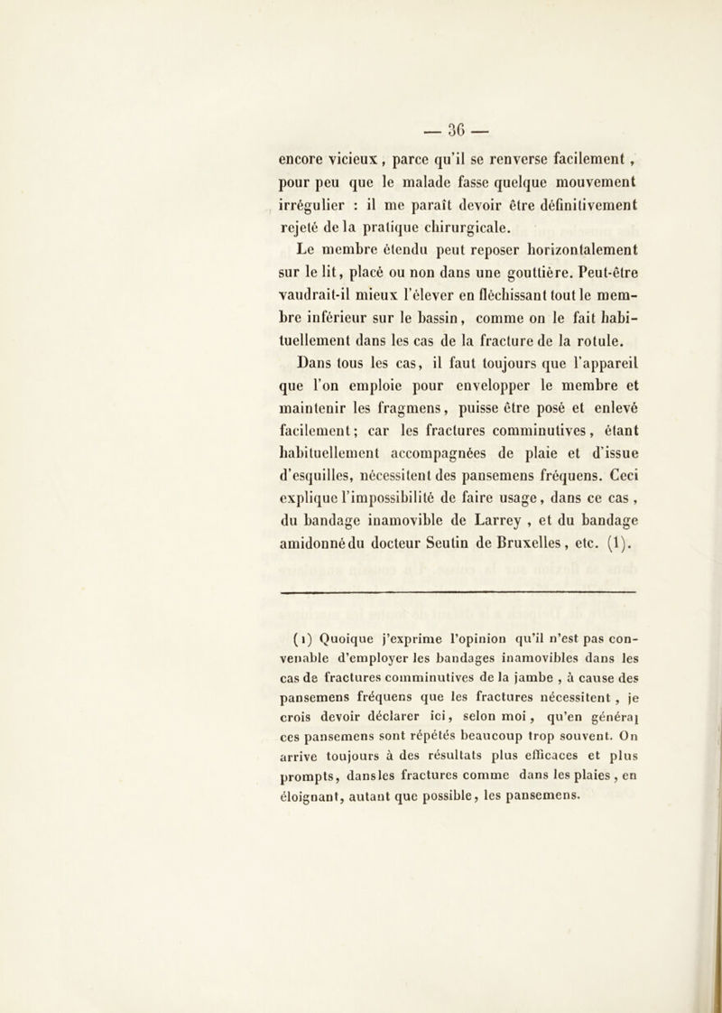 encore vicieux, parce qu’il se renverse facilement, pour peu que le malade fasse quelque mouvement irrégulier : il me paraît devoir être définitivement rejeté de la pratique chirurgicale. Le membre étendu peut reposer horizontalement sur le lit, placé ou non dans une gouttière. Peut-être vaudrait-il mieux l’élever en fléchissant tout le mem- bre inférieur sur le bassin, comme on le fait habi- tuellement dans les cas de la fracture de la rotule. Dans tous les cas, il faut toujours que l’appareil que l’on emploie pour envelopper le membre et maintenir les fragmens, puisse être posé et enlevé facilement ; car les fractures comminutives, étant babituellement accompagnées de plaie et d’issue d’esquilles, nécessitent des pansemens fréquens. Ceci explique l’impossibilité de faire usage, dans ce cas , du bandage inamovible de Larrey , et du bandage amidonnédu docteur Seutin de Bruxelles, etc. (1). (i) Quoique j’exprime l’opinion qu’il n’est pas con- venable d’employer les bandages inamovibles dans les cas de fractures comminutives de la jambe , à cause des pansemens fréquens que les fractures nécessitent , je crois devoir déclarer ici, selon moi, qu’en généra] ces pansemens sont répétés beaucoup trop souvent. On arrive toujours à des résultats plus efficaces et plus prompts, dans les fractures comme dans les plaies , en éloignant, autant que possible, les pansemens.