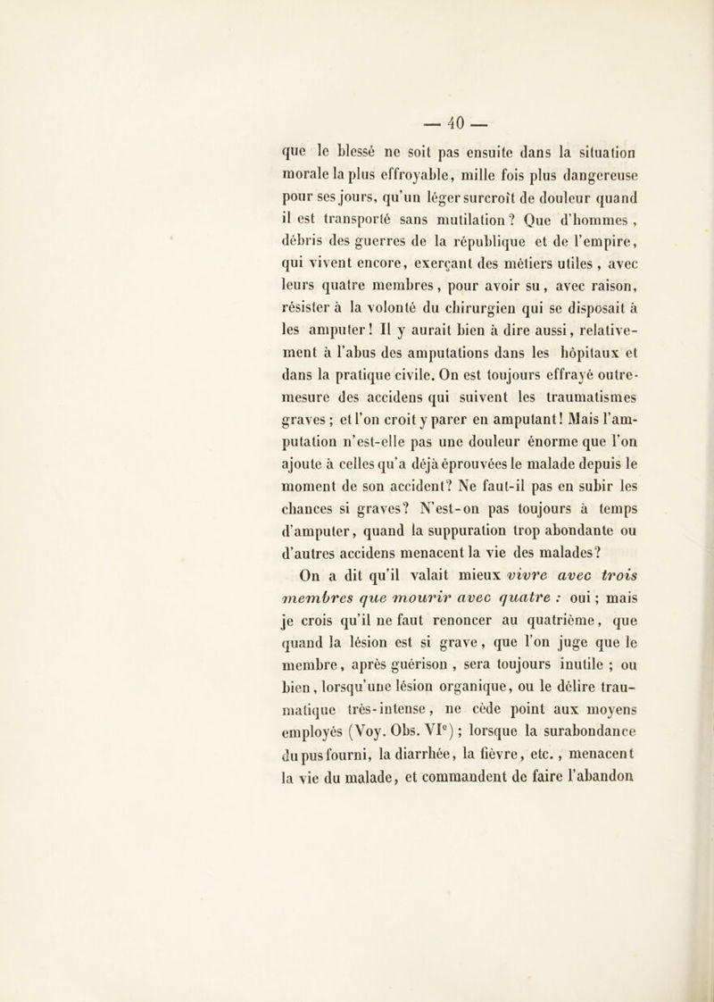 que le blessé ne soit pas ensuite dans la situation morale la plus effroyable, mille fois plus dangereuse pour ses jours, qu’un léger surcroît de douleur quand il est transporté sans mutilation? Que d’hommes, débris des guerres de la république et de l’empire, qui vivent encore, exerçant des métiers utiles , avec- leurs quatre membres, pour avoir su, avec raison, résister à la volonté du chirurgien qui se disposait à les amputer! Il y aurait bien à dire aussi, relative- ment à l’abus des amputations dans les hôpitaux et dans la pratique civile. On est toujours effrayé outre- mesure des accidens qui suivent les traumatismes graves ; et l’on croit y parer en amputant ! Mais l’am- putation n’est-elle pas une douleur énorme que l’on ajoute à celles qu’a déjà éprouvées le malade depuis le moment de son accident? Ne faut-il pas en subir les chances si graves? N’est-on pas toujours à temps d’amputer, quand la suppuration trop abondante ou d’autres accidens menacent la vie des malades? On a dit qu’il valait mieux vivre avec trois membres que mourir avec quatre : oui ; mais je crois qu’il ne faut renoncer au quatrième, que quand la lésion est si grave, que l’on juge que le membre, après guérison , sera toujours inutile ; ou bien, lorsqu’une lésion organique, ou le délire trau- matique très-intense, ne cède point aux moyens employés (Voy. Obs. VP) ; lorsque la surabondance du pus fourni, la diarrhée, la fièvre, etc., menacent la vie du malade, et commandent de faire l’abandon