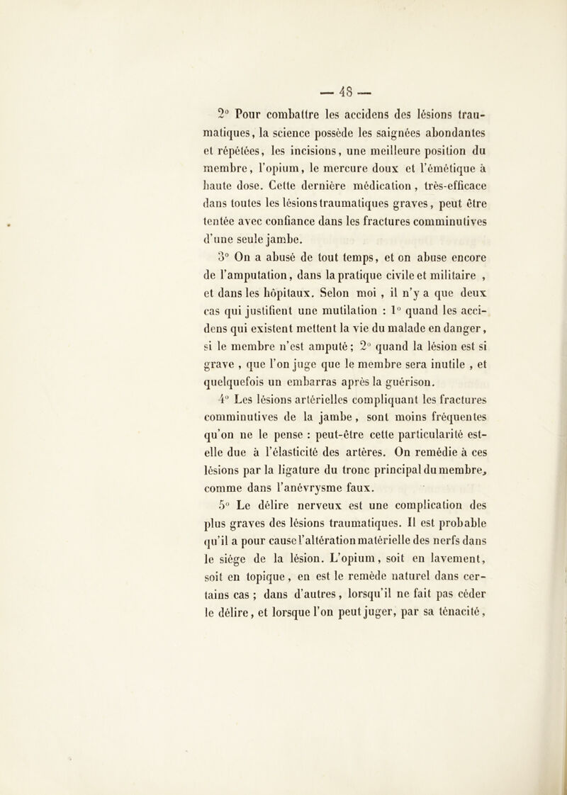 2*^ Pour combattre les accidens des lésions trau- matiques, la science possède les saignées abondantes et répétées, les incisions, une meilleure position du membre, l’opium, le mercure doux et l’émétique à haute dose. Cette dernière médication, très-efficace dans toutes les lésions traumatiques graves, peut être tentée avec confiance dans les fractures comminutives d’une seule jambe. 3° On a abusé de tout temps, et on abuse encore de l’amputation, dans la pratique civile et militaire , et dans les hôpitaux. Selon moi , il n’y a que deux cas qui justifient une mutilation : 1*’ quand les acci- dens qui existent mettent la vie du malade en danger, si le membre n’est amputé ; 2° quand la lésion est si grave , que l’on juge que le membre sera inutile , et quelquefois un embarras après la guérison. 4* Les lésions artérielles compliquant les fractures comminutives de la jambe , sont moins fréquentes qu’on ne le pense : peut-être cette particularité est- elle due à l’élasticité des artères. On remédie à ces lésions par la ligature du tronc principal du membre^ comme dans l’anévrysme faux. 5® Le délire nerveux est une complication des plus graves des lésions traumatiques. Il est probable qu’il a pour cause l’altération matérielle des nerfs dans le siège de la lésion. L’opium, soit en lavement, soit en topique, en est le remède naturel dans cer- tains cas ; dans d’autres, lorsqu’il ne fait pas céder le délire, et lorsque l’on peut juger, par sa ténacité,