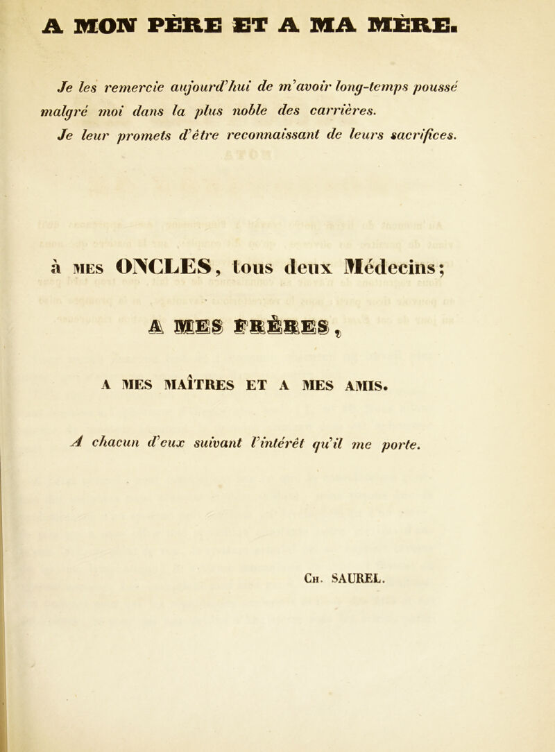 A MON PÈRE ET A MA MÈRE Je les remercie aujourd hui de ntavoir long-temps poussé malgré moi dans la plus noble des carrières» Je leur promets dêtre reconnaissant de leurs sacrifices» à MES ONCLES, tous deux Médecins; A IVIES MAÎTRES ET A MES AMIS. A chacun d'eux suivant l'intérêt qu'il me porte. Ch. SAUREL.