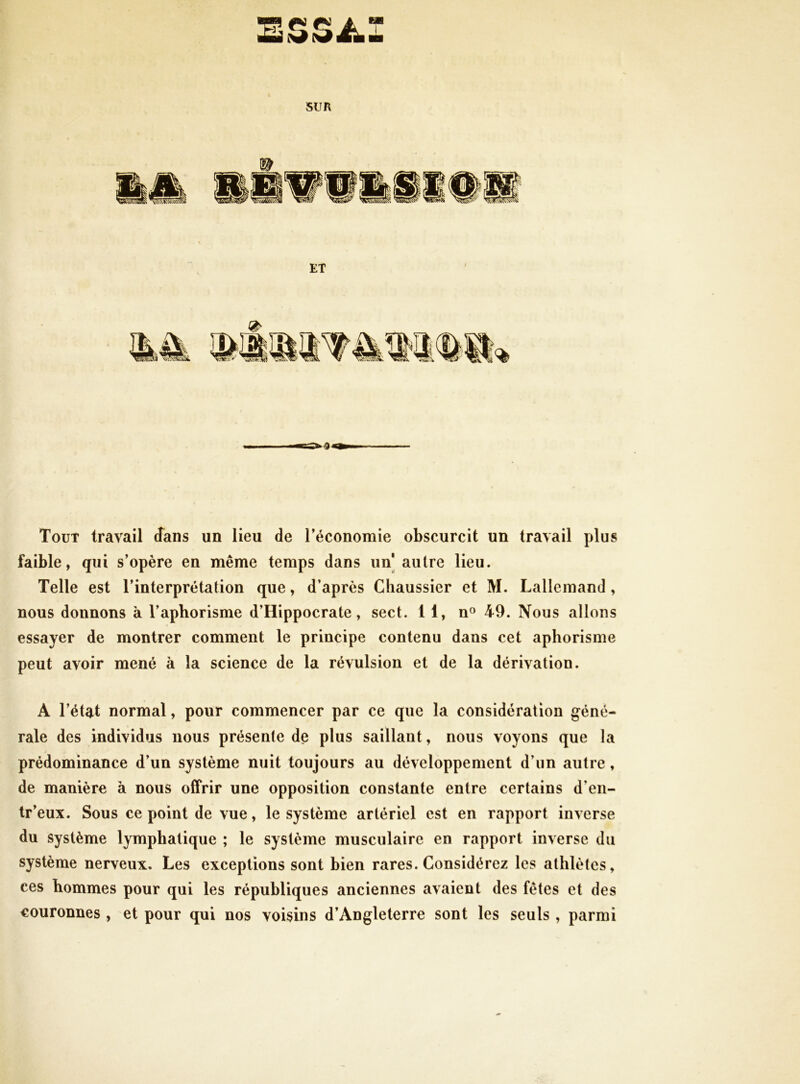 SUR ET Tout travail Jans un lieu de l’économie obscurcit un travail plus faible, qui s’opère en même temps dans un] autre lieu. Telle est l’interprétation que, d’après Chaussier et M. Lallemand , nous donnons à l’aphorisme d’Hippocrate, sect. 11, n» 49. Nous allons essayer de montrer comment le principe contenu dans cet aphorisme peut avoir mené à la science de la révulsion et de la dérivation. A l’état normal, pour commencer par ce que la considération géné- rale des individus nous présente de plus saillant, nous voyons que la prédominance d’un système nuit toujours au développement d’un autre, de manière à nous offrir une opposition constante entre certains d’en- tr’eux. Sous ce point de vue, le système artériel est en rapport inverse du système lymphatique ; le système musculaire en rapport inverse du système nerveux. Les exceptions sont bien rares. Considérez les athlètes, ces hommes pour qui les républiques anciennes avaient des fêtes et des couronnes , et pour qui nos voisins d’Angleterre sont les seuls , parmi