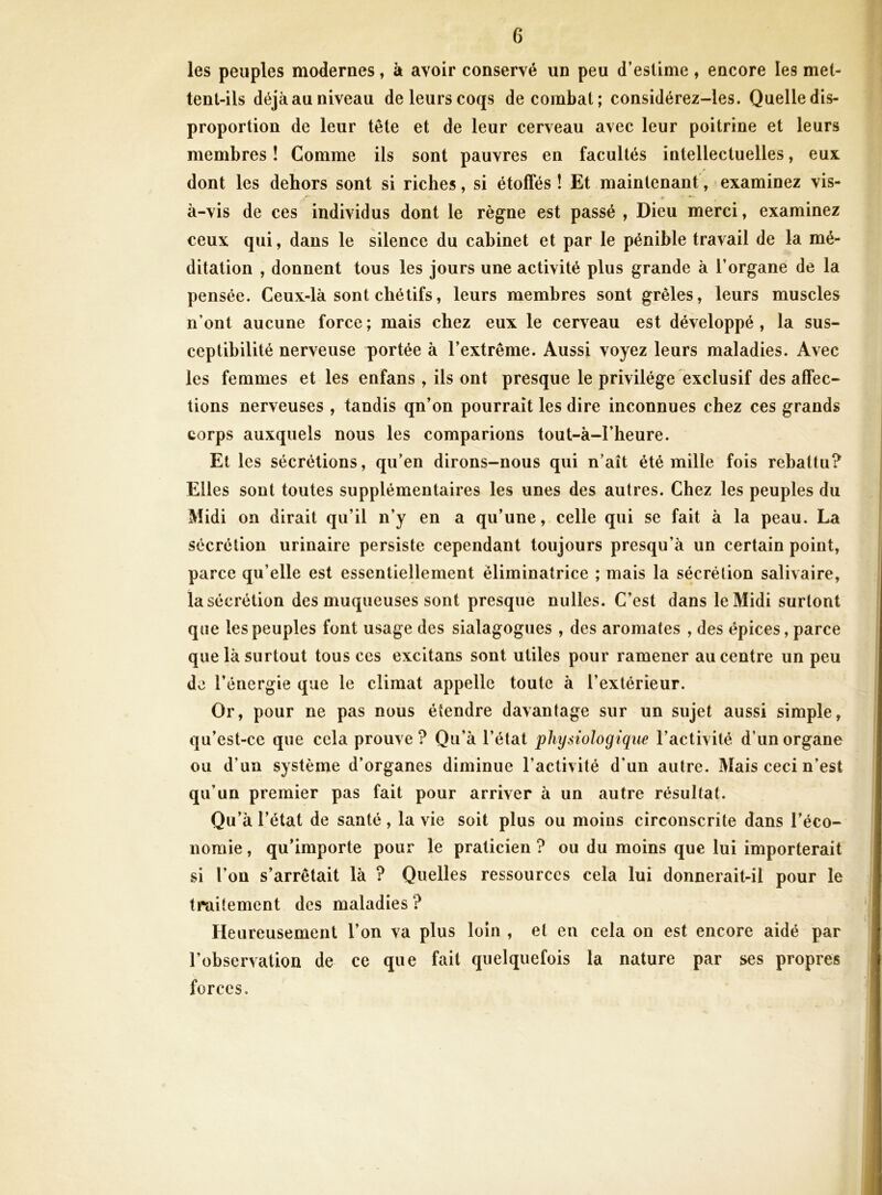 les peuples modernes, à avoir conservé un peu d’estime , encore les met- tent-ils déjà au niveau de leurs coqs de combat; considérez-les. Quelle dis- proportion de leur tête et de leur cerveau avec leur poitrine et leurs membres ! Comme ils sont pauvres en facultés intellectuelles, eux dont les dehors sont si riches, si étoffés ! Et maintenant, examinez vis- ^ * — à-vis de ces individus dont le règne est passé , Dieu merci, examinez ceux qui, dans le silence du cabinet et par le pénible travail de la mé- ditation , donnent tous les jours une activité plus grande à l’organe de la pensée. Ceux-là sont chétifs, leurs membres sont grêles, leurs muscles n’ont aucune force ; mais chez eux le cerveau est développé , la sus- ceptibilité nerveuse portée à l’extrême. Aussi voyez leurs maladies. Avec les femmes et les enfans , ils ont presque le privilège exclusif désaffec- tions nerveuses , tandis qn’on pourrait les dire inconnues chez ces grands corps auxquels nous les comparions tout-à-l’heure. Et les sécrétions, qu’en dirons-nous qui n’aît été mille fois rebattu? Elles sont toutes supplémentaires les unes des autres. Chez les peuples du Midi on dirait qu’il n’y en a qu’une, celle qui se fait à la peau. La sécrétion urinaire persiste cependant toujours presqu’à un certain point, parce qu’elle est essentiellement èliminatrice ; mais la sécrétion salivaire, la sécrétion des muqueuses sont presque nulles. C’est dans le Midi surtout que les peuples font usage des sialagogues , des aromates , des épices, parce que là surtout tous ces excitans sont utiles pour ramener au centre un peu de l’énergie que le climat appelle toute à l’extérieur. Or, pour ne pas nous étendre davantage sur un sujet aussi simple, qu’est-ce que cela prouve ? Qu’à l’état physiologique l’activité d’un organe ou d’un système d’organes diminue l’activité d’un autre. Mais ceci n’est qu’un premier pas fait pour arriver à un autre résultat. Qu’à l’état de santé, la vie soit plus ou moins circonscrite dans l’éco- nomie , qu’importe pour le praticien ? ou du moins que lui importerait si l’on s’arrêtait là ? Quelles ressources cela lui donnerait-il pour le traitement des maladies ? Heureusement l’on va plus loin , et en cela on est encore aidé par l’observation de ce que fait quelquefois la nature par ses propres forces.