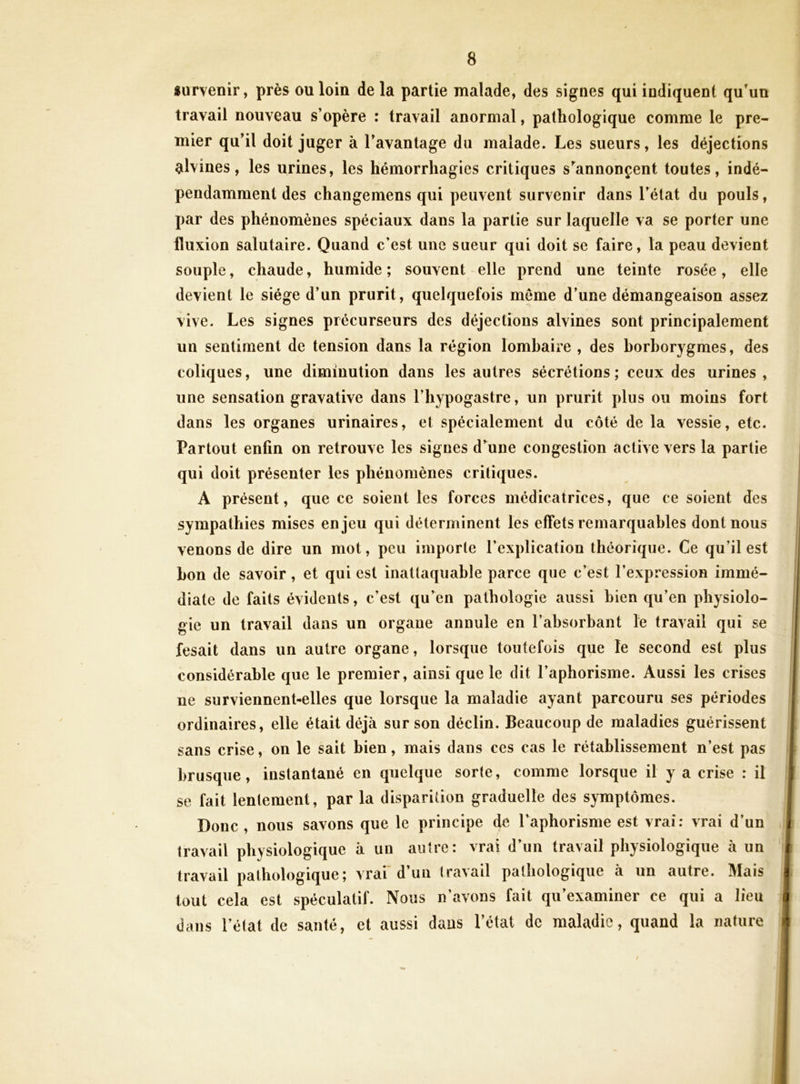 survenir, près ou loin de la partie malade, des signes qui indiquent qu'un travail nouveau s’opère : travail anormal, pathologique comme le pre- mier qu’il doit juger à l’avantage du malade. Les sueurs, les déjections alvines, les urines, les hémorrhagies critiques s’^annonçent toutes, indé- pendamment des changemens qui peuvent survenir dans l’état du pouls, par des phénomènes spéciaux dans la partie sur laquelle va se porter une fluxion salutaire. Quand c’est une sueur qui doit se faire, la peau devient souple, chaude, humide ; souvent elle prend une teinte rosée, elle devient le siège d’un prurit, quelquefois meme d’une démangeaison assez vive. Les signes précurseurs des déjections alvines sont principalement un sentiment de tension dans la région lombaire , des borborygmes, des coliques, une diminution dans les autres sécrétions; ceux des urines, une sensation gravative dans l’hypogastre, un prurit plus ou moins fort dans les organes urinaires, et spécialement du côté de la vessie, etc. Partout enfin on retrouve les signes d’aune congestion active vers la partie qui doit présenter les phénomènes critiques. A présent, que ce soient les forces médicatrices, que ce soient des 1 sympathies mises enjeu qui déterminent les effets remarquables dont nous venons de dire un mot, peu importe l’explication théorique. Ce qu’il est bon de savoir, et qui est inattaquable parce que c’est l’expression immé- diate de faits évidents, c’est qu’en pathologie aussi bien qu’en physiolo- gie un travail dans un organe annule en l’absorbant le travail qui se fesait dans un autre organe, lorsque toutefois que le second est plus \ considérable que le premier, ainsique le dit l’aphorisme. Aussi les crises j ne surviennent-elles que lorsque la maladie ayant parcouru ses périodes \ ordinaires, elle était déjà sur son déclin. Beaucoup de maladies guérissent ’ sans crise, on le sait bien, mais dans ces cas le rétablissement n’est pas brusque, instantané en quelque sorte, comme lorsque il y a crise : il i se fait lentement, par la disparition graduelle des symptômes. ^ Donc, nous savons que le principe 4^ l’aphorisme est vrai; vrai d’un .] travail physiologique à un autre: vrai d’un travail physiologique à un travail pathologique; vrai’d’un travail pathologique à un autre. Mais ^ tout cela est spéculatif. Nous n’avons fait qu’examiner ce qui a lieu i dans l’état de santé, et aussi dans l’état de maladie, quand la nature 4 t