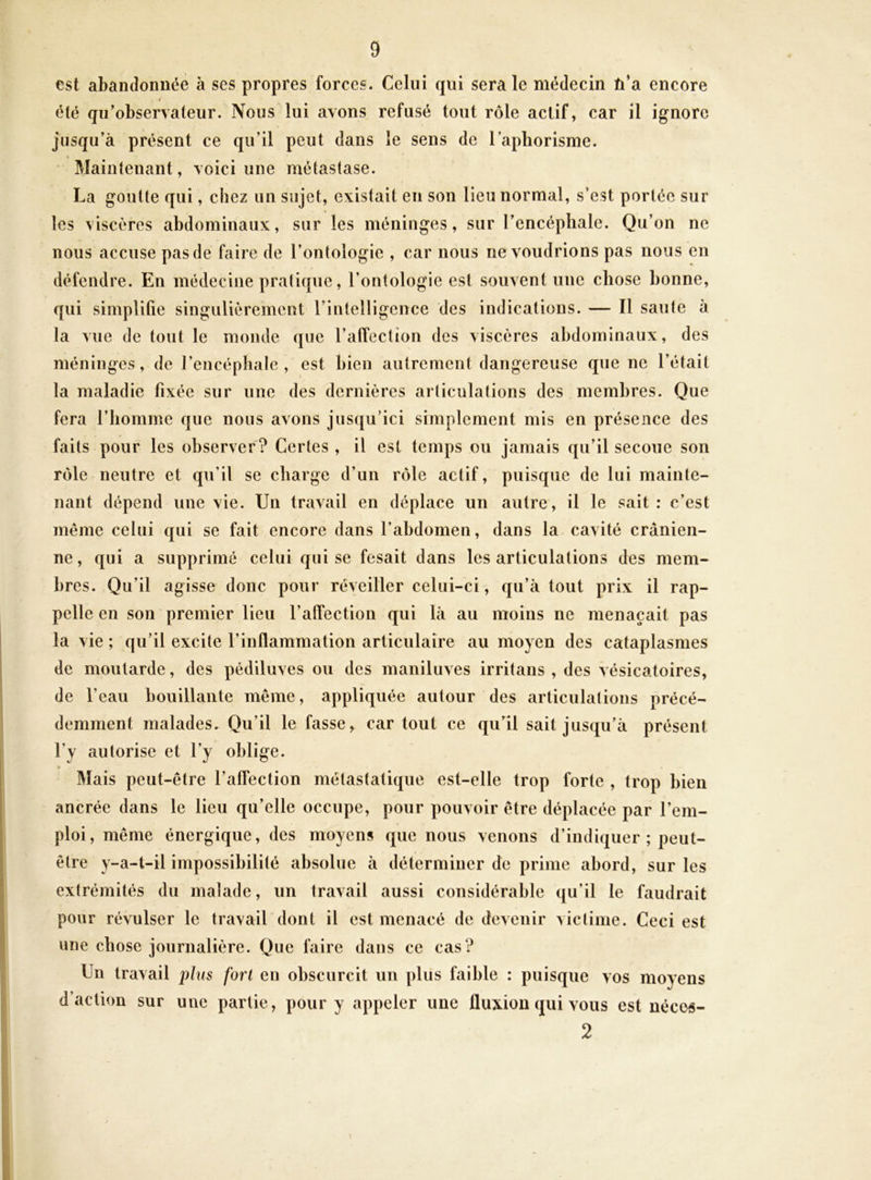 est abandonuce à ses propres forces. Celui qui sera le médecin û’a encore 4 (^té qu’observateur. Nous lui avons refusé tout rôle actif, car il ignore jusqu’à présent ce qu’il peut clans le sens de l’aphorisme. « Maintenant, voici une métastase. La goutte qui, chez un sujet, existait en son lieu normal, s’est portée sur les viscères abdominaux, sur les méninges, sur l’encéphale. Qu’on ne nous accuse pas de faire de l’ontologie , car nous ne voudrions pas nous en défendre. En médecine pratique, l’ontologie est souvent une chose bonne, c[ui simplifie singulièrement l’intelligence des indications. — Il saute à la vue de tout le monde que l’atîection des viscères abdominaux, des méninges, de l’encéphale, est bien autrement dangereuse que ne l’était la maladie fixée sur une des dernières articulations des membres. Que fera l’homme que nous avons jusqu’ici simplement mis en présence des faits pour les observer? Certes, il est temps ou jamais qu’il secoue son rôle neutre et qu’il se charge d’un rôle actif, puisque de lui mainte- nant dépend une vie. Un travail en déplace un autre, il le sait: c’est même celui qui se fait encore dans l’abdomen, dans la. cavité crânien- ne, qui a supprimé celui qui se fesait dans les articulations des mem- bres. Qu’il agisse donc pour réveiller celui-ci, qu’à tout prix il rap- pelle en son premier lieu l’atîection qui là au moins ne menaçait pas la vie ; qu’il excite l’inflammation articulaire au moyen des cataplasmes de moutarde, des pédiluves ou des maniluves irritans , des vésicatoires, de l’eau bouillante même, appliquée autour des articulations précé- demment malades- Qu’il le fasse, car tout ce qu’il sait jusqu’à présent l’y autorise et l’y oblige. Mais peut-être l’affection métastatique est-elle trop forte , trop bien ancrée dans le lieu qu’elle occupe, pour pouvoir être déplacée par l’em- ploi, même énergique, des moyens que nous venons d’indiquer ; peut- être y-a-t-il impossibilité absolue à déterminer de prime abord, sur les extrémités du malade, un travail aussi considérable qu’il le faudrait pour révulser le travail dont il est menacé de devenir victime. Ceci est une chose journalière. Que faire dans ce cas? Un travail p/us fort en obscurcit un plus faible : puisque vos moyens d’action sur une partie, pour y appeler une fluxion qui vous est nécos- 2