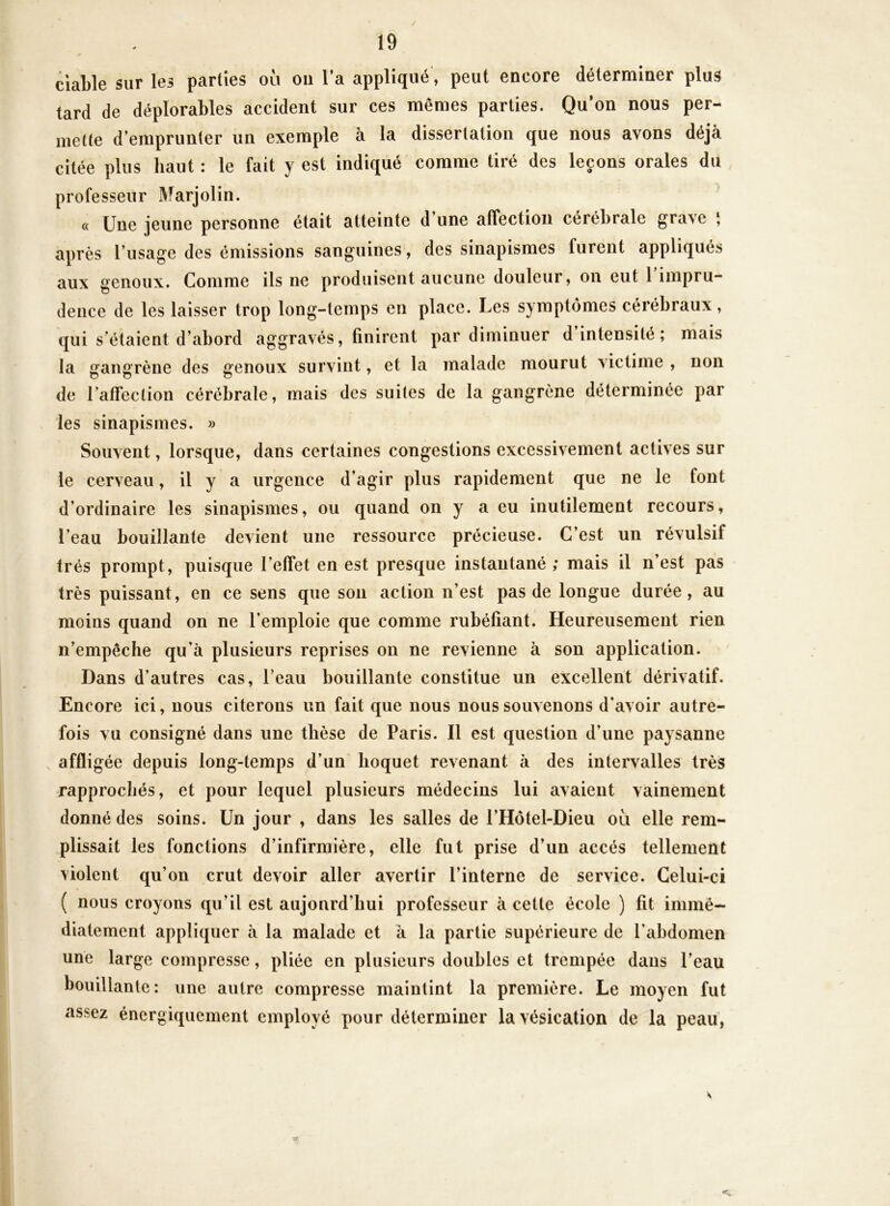 ciable sur les parties où ou Ta appliqué, peut encore déterminer plus tard de déplorables accident sur ces mêmes parties. Qu’on nous per- mette d’emprunter un exemple à la dissertation que nous avons déjà citée plus haut : le fait y est indiqué comme tiré des leçons orales du professeur Marjolin. « Une jeune personne était atteinte d une affection cérébrale grave \ après l’usage des émissions sanguines, des sinapismes furent appliqués aux genoux. Comme ils ne produisent aucune douleur, on eut 1 impru- dence de les laisser trop long-temps en place. Les symptômes cérébraux, qui s’étaient d’abord aggravés, finirent par diminuer d intensité; mais la gangrène des genoux survint, et la malade mourut victime , non de raffeclion cérébrale, mais des suites de la gangrène déterminée par les sinapismes. » Souvent, lorsque, dans certaines congestions excessivement actives sur le cerveau, il y a urgence d’agir plus rapidement que ne le font d’ordinaire les sinapismes, ou quand on y a eu inutilement recours, l’eau bouillante devient une ressource précieuse. C’est un révulsif très prompt, puisque l’effet en est presque instantané ; mais il n’est pas très puissant, en ce sens que son action n’est pas de longue durée, au moins quand on ne l’emploie que comme rubéfiant. Heureusement rien n’empêche qu’à plusieurs reprises on ne revienne à son application. Dans d’autres cas, l’eau bouillante constitue un excellent dérivatif. Encore ici, nous citerons un fait que nous nous souvenons d’avoir autre- fois vu consigné dans une thèse de Paris. Il est question d’une paysanne affligée depuis long-temps d’un hoquet revenant à des intervalles très rapprochés, et pour lequel plusieurs médecins lui avaient vainement donné des soins. Un jour , dans les salles de l’Hôtel-Dieu où elle rem- plissait les fonctions d’infirmière, elle fut prise d’un accès tellement violent qu’on crut devoir aller avertir l’interne de service. Celui-ci ( nous croyons qu’il est aujourd’hui professeur à cette école ) fit immé- diatement appliquer à la malade et à la partie supérieure de l’abdomen une large compresse, pliée en plusieurs doubles et trempée dans l’eau bouillante: une autre compresse maintint la première. Le moyen fut assez énergiquement employé pour déterminer la vésication de la peau,