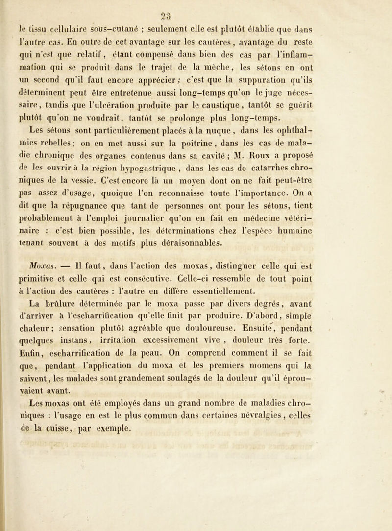 îe tissu cellulaire soUS-ciitaiié ; seulement elle est plutôt établie que dans l’autre cas. En outre de cet avantage sur les cautères, avantage du reste qui n’est que relatif, étant compensé dans bien des cas par l’inflam- mation qui se produit dans le trajet de la mèclie, les sétons en ont un second qu’il faut encore apprécier; c’est que la suppuration qu’ils déterminent peut être entretenue aussi long-temps qu’on le juge néces- saire , tandis que l’ulcération produite par le caustique, tantôt se guérit plutôt qu’on ne voudrait, tantôt se prolonge plus long-temps. Les sétons sont particulièrement placés à la nuque , dans les oplithal- mies rebelles; on en met aussi sur la poitrine, dans les cas de mala- die chronique des organes contenus dans sa cavité; M. Roux a proposé de les ouvrir à la région hypogastrique , dans les cas de catarrhes chro- niques de la vessie. C’est encore là un moyen dont on ne fait peut-être pas assez d’usage, quoique l’on reconnaisse toute l’importance. On a dit que la répugnance que tant de personnes ont pour les sétons, tient probablement à l’emploi journalier qu’on en fait en médecine vétéri- naire : c’est bien possible, les déterminations chez l’espèce humaine tenant souvent à des motifs plus déraisonnables. Moxas. — Il faut, dans l’action des moxas, distinguer celle qui est primitive et celle qui est consécutive. Celle-ci ressemble de tout point à l’action des cautères : l’autre en diffère essentiellement. La brûlure déterminée par le moxa passe par divers degrés, avant d’arriver à l’escharrification qu’elle finit par produire. D’abord, simple chaleur; sensation plutôt agréable que douloureuse. Ensuite, pendant quelques instans, irritation excessivement vive, douleur très forte. Enfin, escharrification de la peau. On comprend comment il se fait que, pendant l’application du moxa et les premiers momens qui la suivent, les malades sont grandement soulagés de la douleur qu’il éprou- vaient avant. Les moxas ont été employés dans un grand nombre de maladies chro- niques : l’usage en est le plus commun dans certaines névralgies, celles de la cuisse, par exemple.