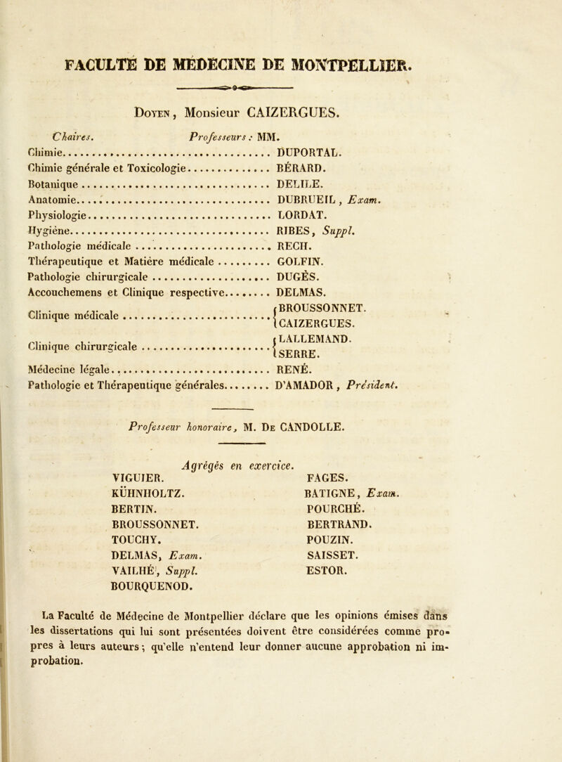 FACULTE DE MÉDECINE DE MONTPELLIER. Doyen , Monsieur CAIZERGUES. Chaires» Chimie » Chimie générale et Toxicologie Botanique Anatomie.... Professeurs : MM. DUPORTAL. BÉRARD. DELIRE. DUBRUEIL , Exam. Physiologie Hygiène Pathologie médicale Thérapeutique et Matière médicale .. Pathologie chirurgicale Accouchemens et Clinique respective Clinique médicale ^ Clinique chirurgicale Médecine légale., LORDAT. RIBES, Suppl, RECH. GOLFIN. DUGÉS. DELMAS. jBROUSSONNET. (CAIZERGUES. t LALLEMAND. (SERRE. RENÉ. Pathologie et Thérapeutique ‘générales D’AMADOR , Président, Professeur honoraire, M. De CANDOLLE. Agrégés en exercice. VIGUIER. KÜHNHOLTZ. BERTIN. BROUSSONNET. TOUCHY. DELMAS, Exam, VAILHÉ', Suppl. BOURQUENOD. FAGES. BATIGNE, Exam. FOURCHÉ. BERTRAND. POUZIN. SAISSET. ESTOR. La Faculté de Médecine de Montpellier déclare que les opinions émises dans les dissertations qui lui sont présentées doivent être considérées comme pro- pres à leurs auteurs ; qu’elle n’entend leur donner aucune approbation ni im- probation.