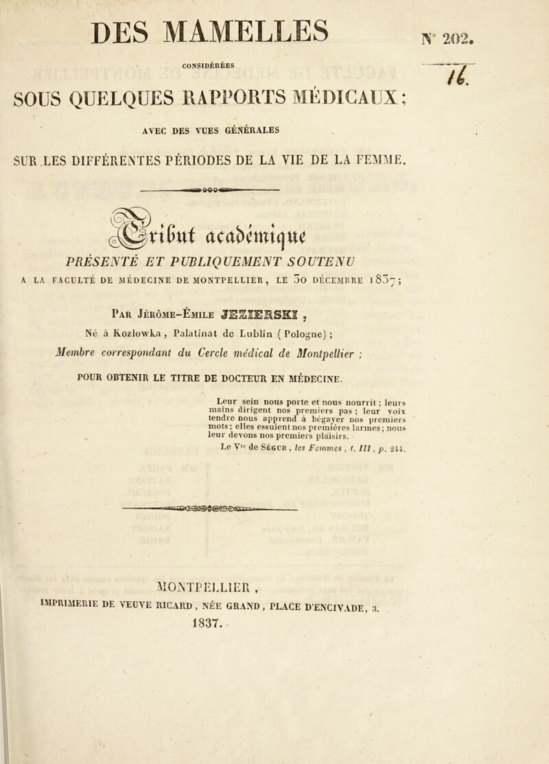 DES MAMELLES CONSIDEREES sous QUELQUES RAPPORTS MÉDICAUX ; AVEC DES VUES GENERALES SUR .LES DIFFÉRENTES PÉRIODES DE LA VIE DE LA FEMMI . tWui PRÉSENTÉ ET PUBLIQUEMENT SOUTENU A LA FACULTÉ DE MEDECINE DE MONTPELLIER , LE 3o DÉCExMBRE 1 857 ; Par JêrÔxME-Émile JESIEUSKI • Né à Rozlowka , Palatinat de Lublin ( Pologne) ; Membre correspondant du Cercle médical de Montpellier ; POUR OBTENIR LE TITRE DE DOCTEUR EN MÉDECINE. Leur sein nous porte et nous nourrit ; leurs mains dirigent nos premiers pas ; leur voix tendre nous apprend à bégayer nos premiers mots; elles essuient nos premières larmes; nous leur devons nos premiers plaisirs. Le de Ségür , les Femmes , t. III, p. «!=Essi(^^^]g@|e^xsss3=== MONTPEJ.LIER , IMPRIMERIE DE VEÜYE RICARD, NÉE GRAND, PLACE D’ENCIYADE, 3. 1837.