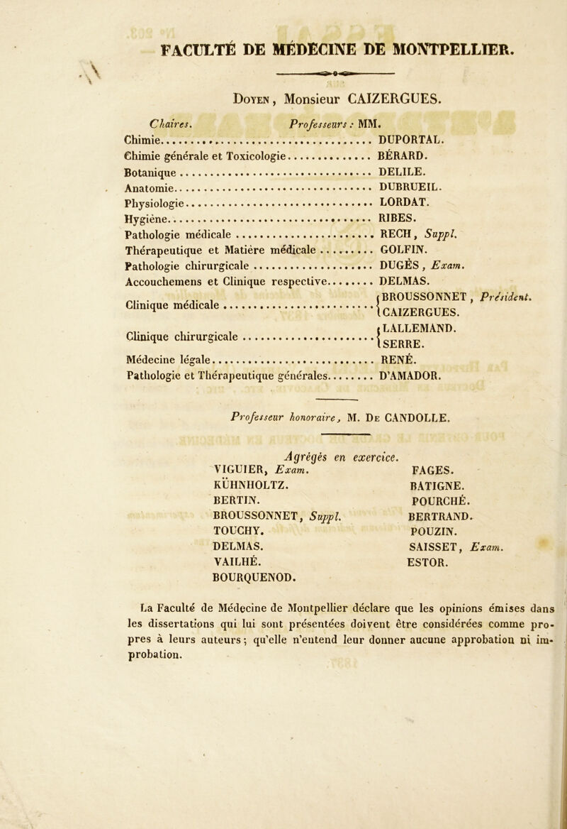 FACULTÉ DE MÉDECINE DE MONTPELLIER. ■rS» 8 Doyen , Monsieur CAIZERGUES. Chaires. Professeurs : MM. Chimie Chimie générale et Toxicologie Botanique Anatomie Physiologie Hygiène. Pathologie médicale Thérapeutique et Matière médicale .. Pathologie chirurgicale Accouchemens et Clinique respective Clinique médicale Clinique chirurgicale Médecine légale Pathologie et Thérapeutique générales DÜPORTAL. BÉRARD. DELILE. DUBRUEIL. LORDAT. RIBES. RECH, Suppl. GOLFIN. DUGÉS, Exam. DELMAS. iBROUSSONNET iCAIZERGUES. «LALLEMAND. 1 SERRE. RENÉ. D’AMADOR. President, Professeur honoraire, M. De CANDOLLE. Agrégés en exercice. VIGUIER, Exam. KLHNIIOLTZ. BERTIN. BROUSSONNET, Suppl. TOUCHY. DELMAS. VAILHÉ. BOURQUENOD. FAGES. BATIGNE. FOURCHÉ. BERTRAND. POÜZIN. SAISSET, Exam. ESTOR. La Faculté de Médecine de Montpellier déclare que les opinions émises dans les dissertations qui lui sont présentées doivent être considérées comme pro- pres à leurs auteurs ; qu’elle n’entend leur donner aucune approbation ni im- probation.