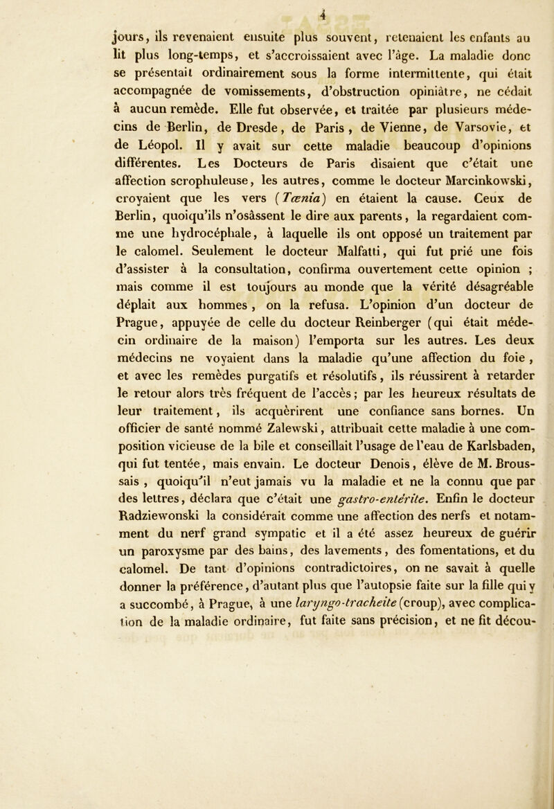 jours, ils revenaient ensuite plus souvent, retenaient les enfants au lit plus long-temps, et s’accroissaient avec Tage. La maladie donc se présentait ordinairement sous la forme intermittente, qui était accompagnée de vomissements, d’obstruction opiniâtre, ne cédait à aucun remède. Elle fut observée, et traitée par plusieurs méde- cins de Berlin, de Dresde, de Paris, devienne, de Varsovie, et de Léopol. Il y avait sur cette maladie beaucoup d’opinions différentes. Les Docteurs de Paris disaient que c’était une affection scrophuleuse, les autres, comme le docteur Marcinkowski, croyaient que les vers {Tœnia) en étaient la cause. Ceux de Berlin, quoiqu’ils n’osassent le dire aux parents, la regardaient com- me une hydrocéphale, à laquelle ils ont opposé un traitement par le calomel. Seulement le docteur Malfatti, qui fut prié une fois d’assister à la consultation, confirma ouvertement cette opinion ; mais comme il est toujours au monde que la vérité désagréable déplait aux hommes, on la refusa. L’opinion d’un docteur de Prague, appuyée de celle du docteur Reinberger ( qui était méde- cin ordinaire de la maison) l’emporta sur les autres. Les deux médecins ne voyaient dans la maladie qu’une affection du foie , et avec les remèdes purgatifs et résolutifs, ils réussirent à retarder le retour alors très fréquent de l’accès ; par les heureux résultats de leur traitement, ils acquèrirent une confiance sans bornes. Un officier de santé nommé Zalewski, attribuait cette maladie à une com- position vicieuse de la bile et conseillait l’usage de l’eau de Karlsbaden, qui fut tentée, mais envain. Le docteur Denois, élève de M. Brous- sais , quoiqu^’il n’eut jamais vu la maladie et ne la connu que par des lettres, déclara que c’était une gastro-entérite. Enfin le docteur , Radziewonski la considérait comme une affection des nerfs et notam- ment du nerf grand sympatic et il a été assez heureux de guérir un paroxysme par des bains, des lavements, des fomentations, et du calomel. De tant- d’opinions contradictoires, on ne savait à quelle donner la préférence, d’autant plus que l’autopsie faite sur la fille qui y a succombé, à Prague, à une laryngo-trachéiteavec complica- tion de la maladie ordinaire, fut faite sans précision, et ne fit décou-