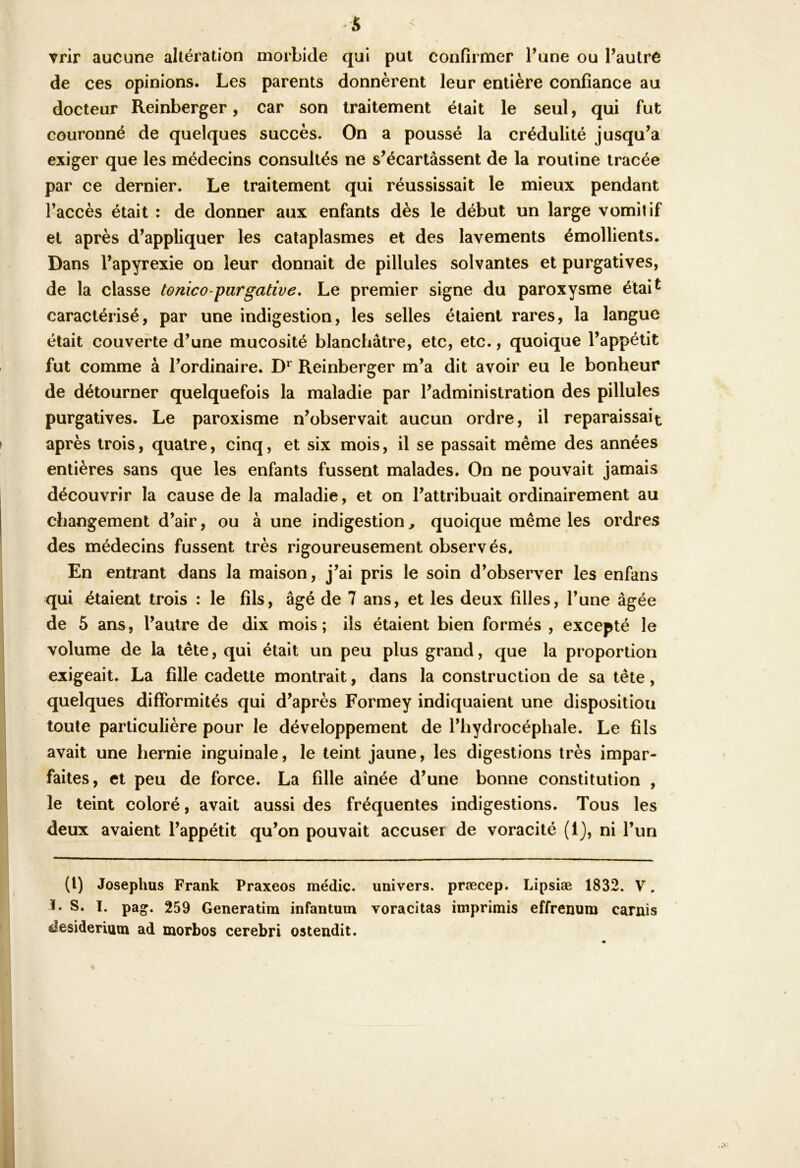 s trir aucune altération morbide qui put confirmer l’une ou l’autre de ces opinions. Les parents donnèrent leur entière confiance au docteur Reinberger, car son traitement était le seul, qui fut couronné de quelques succès. On a poussé la crédulité jusqu’à exiger que les médecins consultés ne s’écartassent de la routine tracée par ce dernier. Le traitement qui réussissait le mieux pendant l’accès était : de donner aux enfants dès le début un large vomitif et après d’appliquer les cataplasmes et des lavements émollients. Dans l’apyrexie on leur donnait de pillules solvantes et purgatives, de la classe tonico-pargative. Le premier signe du paroxysme étai^ caractérisé, par une indigestion, les selles étaient rares, la langue était couverte d’une mucosité blanchâtre, etc, etc., quoique l’appétit fut comme à l’ordinaire. Reinberger m’a dit avoir eu le bonheur de détourner quelquefois la maladie par l’administration des pillules purgatives. Le paroxisme n’observait aucun ordre, il reparaissait après trois, quatre, cinq, et six mois, il se passait même des années entières sans que les enfants fussent malades. On ne pouvait jamais découvrir la cause de la maladie, et on l’attribuait ordinairement au changement d’air, ou à une indigestion, quoique même les ordres des médecins fussent très rigoureusement observés. En entrant dans la maison, j’ai pris le soin d’observer les enfans qui étaient trois : le fils, âgé de 7 ans, et les deux filles, l’une âgée de 5 ans, l’autre de dix mois; ils étaient bien formés , excepté le voluncie de la tête, qui était un peu plus grand, que la proportion exigeait. La fille cadette montrait, dans la construction de sa tête, quelques difformités qui d’après Formey indiquaient une disposition toute particulière pour le développement de l’hydrocéphale. Le fils avait une hernie inguinale, le teint jaune, les digestions très impar- faites, et peu de force. La fille aînée d’une bonne constitution , le teint coloré, avait aussi des fréquentes indigestions. Tous les deux avaient l’appétit qu’on pouvait accuser de voracité (1), ni l’un (l) Josephus Frank Praxeos médic. univers, præcep. Lipsiæ 1832. V. 1* S. I. pag. 259 Generatim infantum voracitas imprimis effrenum carnis desideriam ad morbos cerebri ostendit.