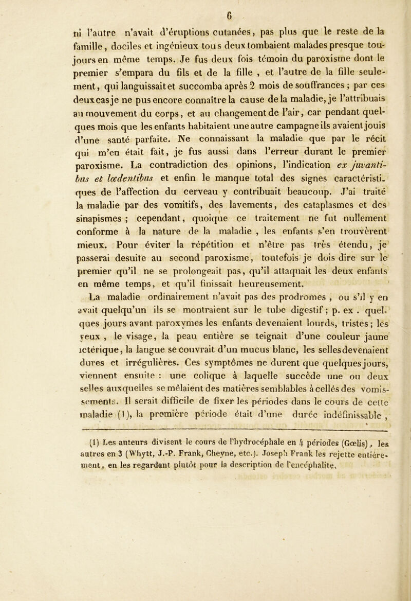 G . nî l’autre n’avait d’éruptions cutanées, pas plus que le reste delà famille, dociles et ingénieux tous deux tombaient malades presque tou- jours en même temps. Je fus deux fois témoin du paroxisme dont le premier s’empara du fils et de la fille , et l’autre de la fille seule- ment, qui languissait et succomba après 2 mois de souffrances ; par ces deux cas je ne pus encore connaître la cause delà maladie, je l’attribuais au mouvement du corps, et au changement de l’air, car pendant quel- ques mois que les enfants habitaient une autre campagne ils avaient jouis d’une santé parfaite. Ne connaissant la maladie que par le récit qui m’en était fait, je fus aussi dans l’erreur durant le premier paroxisme. La contradiction des opinions, l’indication ex juvanti- bus et lœdentibus et enfin le manque total des signes caractéristi- ques de l’affection du cerveau y contribuait beaucoup. J’ai traité la maladie par des vomitifs, des lavements, des cataplasmes et des sinapismes ; cependant, quoique ce traitement ne fut nullement conforme à la nature de la maladie , les enfants s’en trouvèrent mieux. Pour éviter la répétition et n’êlre pas très étendu, je passerai desuite au second paroxisme, toutefois je dois dire sur le premier qu’il ne se prolongeait pas, qu’il attaquait les deux enfants en même temps, et qu’il finissait heureusement. La maladie ordinairement n’avait pas des prodromes , ou s’d y en avait quelqu’un ils se montraient sur le tube digestif ; p. ex . quel, ques jours avant paroxymes les enfants devenaient lourds, tristes ; les yeux , le visage, la peau entière se teignait d’une couleur jaune ictérique, la langue se couvrait d’un mucus blanc, les sellesdevenaient dures et irrégulières. Ces symptômes ne durent que quelques jours, viennent ensuite : une colique à laquelle succède une ou deux selles auxquelles se mêlaient des matières semblables àcellésdes vomis- sements. Il serait difficile de fixer les périodes dans le cours de celle maladie (1), la première période était d’une durée indéfinissable, (1) Les auteurs divisent le cours de l'hydrocéphale en 4 périodes (Gœlis) ^ les autres en 3 (Whytt, J.-P. Frank, Cheyne, etc.). Joseph Frank les rejette entière- ment, en les regardant plutôt pour la description de l’enccphalite.